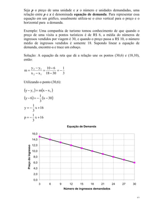 32
Seja p o preço de uma unidade e x o número e unidades demandadas, uma
relação entre p e x é denominada equação de demanda. Para representar essa
equação em um gráfico, usualmente utiliza-se o eixo vertical para o preço e o
horizontal para a demanda.
Exemplo: Uma companhia de turismo tomou conhecimento de que quando o
preço de uma visita a pontos turísticos é de R$ 6, a média do números de
ingressos vendidos por viagem é 30, e quando o preço passa a R$ 10, o número
médio de ingressos vendidos é somente 18. Supondo linear a equação de
demanda, encontre-a e trace um esboço.
Solução: A equação da reta que dá a relação une os pontos (30,6) e (18,10),
então:
3
1
3018
610
xx
yy
m
12
12
−=
−
−
=
−
−
=
Utilizando o ponto (30,6):
( ) ( )
( ) ( )
16x
3
1
p
16x
3
1
y
30x
3
1
6y
xxmyy 11
+−=
+−=
−−=−
−=−
Equação de Demanda
0,0
2,0
4,0
6,0
8,0
10,0
12,0
14,0
16,0
3 6 9 12 15 18 21 24 27 30
Número de ingressos demandados
Preçodoingresso
 