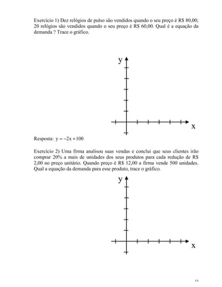 33
Exercício 1) Dez relógios de pulso são vendidos quando o seu preço é R$ 80,00;
20 relógios são vendidos quando o seu preço é R$ 60,00. Qual é a equação da
demanda ? Trace o gráfico.
x
y
Resposta: 100x2y +−=
Exercício 2) Uma firma analisou suas vendas e conclui que seus clientes irão
comprar 20% a mais de unidades dos seus produtos para cada redução de R$
2,00 no preço unitário. Quando preço é R$ 12,00 a firma vende 500 unidades.
Qual a equação da demanda para esse produto, trace o gráfico.
x
y
 