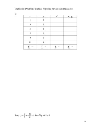 36
Exercícios: Determine a reta de regressão para os seguintes dados:
a)
xi yi xi
2
xi . yi
1 3
3 5
5 6
7 5
9 7
11 8
∑ = ∑ = ∑ = ∑ =
Resp: 065y21x9
21
65
x
7
3
y =+−⇒+=
 