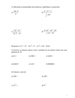 7
2) Aplicando as propriedades das potências, simplifique as expressões:
a) 7
9
8
4256⋅
b)
2
743
243
3
1
3279
⋅
⋅⋅ −
c)
( ) 732
36
255
25125
⋅
⋅
−
−
d) 41
943
10103
10101012
⋅⋅
⋅⋅⋅
−
−−
Respostas: a) 3225
= b) 932
= c) 62554
= d) 0,4
3) Escreva os números abaixo como o produto de um número inteiro por uma
potência de 10:
a) 0,3 = b) 3000 = c) 0,005 =
d) 0,0625 = e) 3,45 = f) 8000000 =
4) Calcule o valor de:
a) 6
64 = b) 4
81=
c) 2
1
25 = d) 3
1
8
 