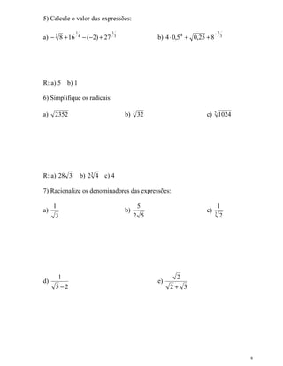 8
5) Calcule o valor das expressões:
a) 3
1
4
1
3
27)2(168 +−−+− b) 3
2
4
825,05,04
−
++⋅
R: a) 5 b) 1
6) Simplifique os radicais:
a) 2352 b) 3
32 c) 5
1024
R: a) 328 b) 3
42 c) 4
7) Racionalize os denominadores das expressões:
a)
3
1
b)
52
5
c) 3
2
1
d)
25
1
−
e)
32
2
+
 