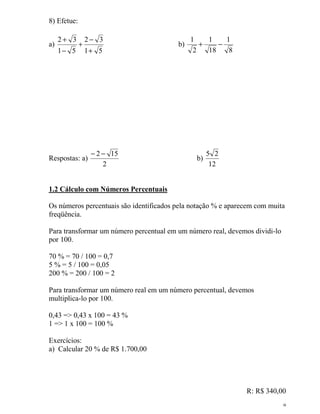 9
8) Efetue:
a)
51
32
51
32
+
−
+
−
+
b)
8
1
18
1
2
1
−+
Respostas: a)
2
152 −−
b)
12
25
1.2 Cálculo com Números Percentuais
Os números percentuais são identificados pela notação % e aparecem com muita
freqüência.
Para transformar um número percentual em um número real, devemos dividi-lo
por 100.
70 % = 70 / 100 = 0,7
5 % = 5 / 100 = 0,05
200 % = 200 / 100 = 2
Para transformar um número real em um número percentual, devemos
multiplica-lo por 100.
0,43 => 0,43 x 100 = 43 %
1 => 1 x 100 = 100 %
Exercícios:
a) Calcular 20 % de R$ 1.700,00
R: R$ 340,00
 