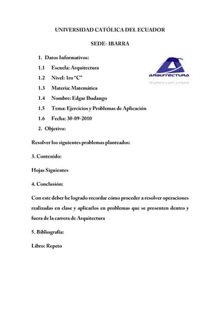 UNIVERSIDAD CATÓLICA DEL ECUADOR<br />SEDE- IBARRA<br />39522405715Datos Informativos:<br />Escuela: Arquitectura<br />Nivel: 1ro “C” <br />Materia: Matemática<br />Nombre: Edgar Ibadango<br />Tema: Ejercicios y Problemas de Aplicación<br />Fecha: 30-09-2010<br />Objetivo:<br />Resolver los siguientes problemas planteados:<br />3. Contenido:<br />Hojas Siguientes<br />4. Conclusión:<br />Con este deber he logrado recordar cómo proceder a resolver operaciones realizadas en clase y aplicarlos en problemas que se presenten dentro y fuera de la carrera de Arquitectura<br />5. Bibliografía:<br />Libro: Repeto <br />EJERCICIOS<br />¿Qué cantidad queda después de gastar los  37 de 490∄?<br />490- 37490=490-210=280 <br />Se han vendido los 35 de una pieza de género de 200m, luego 14del resto. ¿Cuántos metros quedan?<br />200-35200=200-120=80 <br />80-1480=80-20=60 <br />¿Cuántos metros de género hay en 1512 piezas del mismo si cada pieza tiene una longitud de 12834 metros?<br />312*5154=159658=199558 <br />Un obrero que debe abrir una zanja de 65m de largo ha hecho primero los 213 de la misma y luego el duplo de lo que ya ha hecho ¿Qué longitud debe abrir aún?<br />65-213653=65-30=35 <br />Las dos terceras parte de una suma de dinero más 15 de la misma es igual a 182∄. ¿cuál es la suma total?<br />23x+15x=182 <br />1315x=182 <br />x=210 <br />En una librería se compran artículos por valor de 870∄. Ha vendido las 23 partes de lo que compró realizando un beneficio igual a los 25 del precio total de la compra. ¿Cuánto cobró por las mercaderías vendidas?<br />23870=580 <br />580+25870=580+348=928 <br />¿A qué es igual el cociente de un número fraccionario por su numerador?<br />xy÷x=1y <br />Una deuda más 25 de la misma alcanzan a 14000∄ ¿A cuánto asciende la deuda?<br />x+25x=14000 <br />x=1000 <br />Una modista emplea 314 metros para hacer un vestido ¿Cuántos de esos vestidos puede hacer con 52 metros de género?<br />52÷134=16 <br />Un caballero frente a una mesa de juego, pierde los 35 de lo que poseía, luego los 34 de lo que le quedaba, quedándole aún 900∄. ¿Cuánto tenía?<br />x-35x-34x-35x=900 <br />x-35x-3425x=900 <br />x-35x-620x=900 <br />110x=900 <br />x=9000 <br />Dos señoras van al supermercado y llevan entre las dos 494∄. La primera gasta los 37 de lo que llevaba y la segunda los 23 de lo que llevaba, quedando ambas con la misma suma de dinero después del gasto realizado. ¿Cuánto tenía cada una?<br />x-37x=y-23y <br /> 47x=13y<br />x+y=494 <br />712y+y=494 <br />1912y=494 <br />y=312 <br />x=182 <br />Un terreno se remata dividiendo en 16 lotes iguales; se presentaron solamente 3 interesados; el 1º adquirió 14 del terreno total; el 2º 12, y el 3º 18. ¿Cuántos lotes adquirió cada uno? ¿Cuántos lotes quedaron sin vender?<br />1416=4 <br />1216=8 <br />1816=2 <br />16-4-8-2=2 <br />Un frutero tiene 504 naranjas; primero vende los 37 y luego los 23 del resto. ¿Cuántas naranjas quedan?<br />504-37504=504-216=288 <br />288-23288=288-192=96 <br />Hago una compra que importa los 23 del dinero que tengo; pero sobre ese valor me hacen un descuento del 15%. ¿Cuánto dinero tenía si me quedan 260∄?<br />23x0.15=23320x=110x <br />23x-110x=1730x <br />x-1730x=260 <br />1330x=260 <br />x=600 <br />