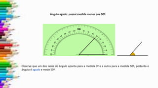 Observe que um dos lados do ângulo aponta para a medida 0º e a outra para a medida 50º, portanto o
ângulo é agudo e mede 50º.
Ângulo agudo: possui medida menor que 90º.
 