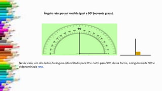 Nesse caso, um dos lados do ângulo está voltado para 0º e outro para 90º, dessa forma, o ângulo mede 90º e
é denominado reto.
Ângulo reto: possui medida igual a 90º (noventa graus).
 