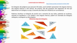 CLASSIFICAÇÃO DOS TRIÂNGULOS
Os triângulos são polígonos que possuem três lados, assim também apresentam três ângulos internos,
três ângulos externos e três vértices. No entanto, não são quaisquer três segmentos de reta que
determinam um triângulo, ou seja, o tamanho dos lados tem influência em sua existência.
Podemos classificar os triângulos de acordo com o tamanho de seus lados, podendo ser escalenos,
isósceles ou equiláteros. E, em relação a seus ângulos internos, podem ser chamados de triângulos
retângulos, acutângulos ou obtusângulos.
Diferentes tipos de triângulos.
https://www.youtube.com/watch?v=EI2Ci6-7DNY
 