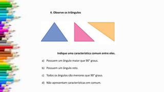 4. Observe os triângulos
Indique uma característica comum entre eles.
a) Possuem um ângulo maior que 90° graus.
b) Possuem um ângulo reto.
c) Todos os ângulos são menores que 90° graus.
d) Não apresentam características em comum.
 