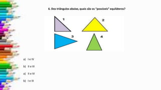 6. Dos triângulos abaixo, quais são os “possíveis” equiláteros?
a) I e IV
b) II e III
a) II e IV
b) I e III
 