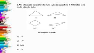 7. Alex colou quatro figuras diferentes numa página de seus caderno de Matemática, como
mostra o desenho abaixo:
São triângulos as figuras:
a) I e II
a) I e IV
b) II e IV
c) I e III
 