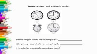9.Observe os relógios a seguir e responda às questões:
a)Em qual relógio os ponteiros formam um ângulo reto? ___________________________
b) Em qual relógio os ponteiros formam um ângulo agudo? _________________________
c) Em qual relógio os ponteiros formam um ângulo obtuso?_________________________
 