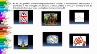No dia-a-dia, podemos encontrar triângulos em diversas situações, as principais são no trânsito (placas e
sinalizações) e nas construções civis (escadas e rampas, prédios e torres, por exemplo). O uso de
triângulos é indispensável para a construção de diversas estruturas.30
 