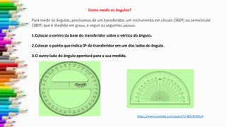 Como medir os ângulos?
Para medir os ângulos, precisamos de um transferidor, um instrumento em círculo (360º) ou semicírculo
(180º) que é dividido em graus, e seguir os seguintes passos:
1.Colocar o centro da base do transferidor sobre o vértice do ângulo.
2.Colocar o ponto que indica 0º do transferidor em um dos lados do ângulo.
3.O outro lado do ângulo apontará para a sua medida.
https://www.youtube.com/watch?v=BZIuNJS0ioA
 
