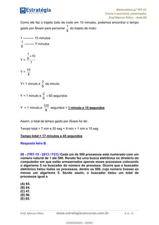 Matemática p/ TRT-15
Teoria e exercícios comentados
Prof Marcos Piñon – Aula 00
Prof. Marcos Piñon www.estrategiaconcursos.com.br 9 de 16
Como ele faz o trajeto todo de moto em 10 minutos, podemos encontrar o tempo
gasto por Álvaro para percorrer
8
1
do trajeto de moto:
1 ---------- 10 minutos
8
1
--------- Y minutos
Y =
1
10
8
1
×
Y =
8
10
Y= 1 minuto e
8
2
de minuto
Y = 1 minuto e
8
2
× 60 segundos
Y = 1 minuto e
8
120
segundos = 1 minuto e 15 segundos
Assim, o total de tempo gasto por Álvaro foi de:
Tempo total = 7 min e 30 seg + 9 min + 1 min e 15 seg
Tempo total = 17 minutos e 45 segundos
Resposta letra B.
08 - (TRT-15 - 2013 / FCC) Cada um de 500 processos está numerado com um
número natural de 1 até 500. Renato fez uma busca eletrônica no diretório do
computador em que estão armazenados apenas esses processos colocando
o algarismo 5 no buscador do número do processo. Ocorre que o buscador
eletrônico listou todos os processos, dentre os 500, cujo número tivesse ao
menos um algarismo 5. Sendo assim, o buscador listou um total de
processos igual a
(A) 65.
(B) 64.
(C) 47.
(D) 96.
(E) 85.
00000000000
00000000000 - DEMO
 