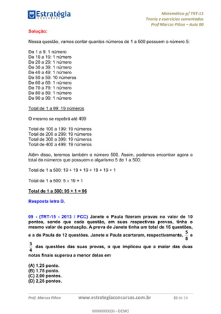 Matemática p/ TRT-15
Teoria e exercícios comentados
Prof Marcos Piñon – Aula 00
Prof. Marcos Piñon www.estrategiaconcursos.com.br 10 de 16
Solução:
Nessa questão, vamos contar quantos números de 1 a 500 possuem o número 5:
De 1 a 9: 1 número
De 10 a 19: 1 número
De 20 a 29: 1 número
De 30 a 39: 1 número
De 40 a 49: 1 número
De 50 a 59: 10 números
De 60 a 69: 1 número
De 70 a 79: 1 número
De 80 a 89: 1 número
De 90 a 99: 1 número
Total de 1 a 99: 19 números
O mesmo se repetirá até 499
Total de 100 a 199: 19 números
Total de 200 a 299: 19 números
Total de 300 a 399: 19 números
Total de 400 a 499: 19 números
Além disso, teremos também o número 500. Assim, podemos encontrar agora o
total de números que possuem o algarismo 5 de 1 a 500:
Total de 1 a 500: 19 + 19 + 19 + 19 + 19 + 1
Total de 1 a 500: 5 × 19 + 1
Total de 1 a 500: 95 + 1 = 96
Resposta letra D.
09 - (TRT-15 - 2013 / FCC) Janete e Paula fizeram provas no valor de 10
pontos, sendo que cada questão, em suas respectivas provas, tinha o
mesmo valor de pontuação. A prova de Janete tinha um total de 16 questões,
e a de Paula de 12 questões. Janete e Paula acertaram, respectivamente,
8
5
e
4
3
das questões das suas provas, o que implicou que a maior das duas
notas finais superou a menor delas em
(A) 1,25 ponto.
(B) 1,75 ponto.
(C) 2,00 pontos.
(D) 2,25 pontos.
00000000000
00000000000 - DEMO
 
