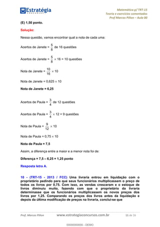Matemática p/ TRT-15
Teoria e exercícios comentados
Prof Marcos Piñon – Aula 00
Prof. Marcos Piñon www.estrategiaconcursos.com.br 11 de 16
(E) 1,50 ponto.
Solução:
Nessa questão, vamos encontrar qual a nota de cada uma:
Acertos de Janete =
8
5
de 16 questões
Acertos de Janete =
8
5
× 16 = 10 questões
Nota de Janete =
16
10
× 10
Nota de Janete = 0,625 × 10
Nota de Janete = 6,25
Acertos de Paula =
4
3
de 12 questões
Acertos de Paula =
4
3
× 12 = 9 questões
Nota de Paula =
12
9
× 10
Nota de Paula = 0,75 × 10
Nota de Paula = 7,5
Assim, a diferença entre a maior e a menor nota foi de:
Diferença = 7,5 – 6,25 = 1,25 ponto
Resposta letra A.
10 - (TRT-15 - 2013 / FCC) Uma livraria entrou em liquidação com o
proprietário pedindo para que seus funcionários multiplicassem o preço de
todos os livros por 0,75. Com isso, as vendas cresceram e o estoque de
livros diminuiu muito, fazendo com que o proprietário da livraria
determinasse que os funcionários multiplicassem os novos preços dos
livros por 1,25. Comparando os preços dos livros antes da liquidação e
depois da última modificação de preços na livraria, conclui-se que
00000000000
00000000000 - DEMO
 