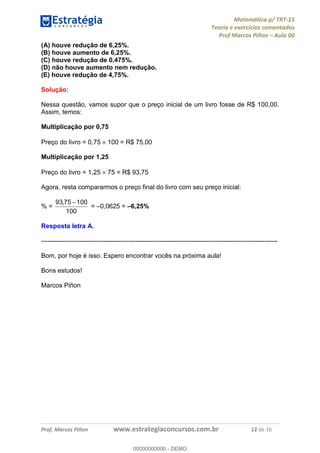 Matemática p/ TRT-15
Teoria e exercícios comentados
Prof Marcos Piñon – Aula 00
Prof. Marcos Piñon www.estrategiaconcursos.com.br 12 de 16
(A) houve redução de 6,25%.
(B) houve aumento de 6,25%.
(C) houve redução de 0,475%.
(D) não houve aumento nem redução.
(E) houve redução de 4,75%.
Solução:
Nessa questão, vamos supor que o preço inicial de um livro fosse de R$ 100,00.
Assim, temos:
Multiplicação por 0,75
Preço do livro = 0,75 × 100 = R$ 75,00
Multiplicação por 1,25
Preço do livro = 1,25 × 75 = R$ 93,75
Agora, resta compararmos o preço final do livro com seu preço inicial:
% =
100
10075,93 −
= –0,0625 = –6,25%
Resposta letra A.
--------------------------------------------------------------------------------------------------------------
Bom, por hoje é isso. Espero encontrar vocês na próxima aula!
Bons estudos!
Marcos Piñon
00000000000
00000000000 - DEMO
 