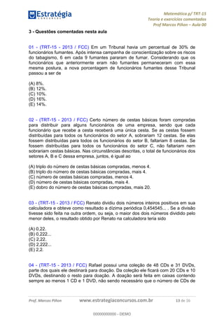 Matemática p/ TRT-15
Teoria e exercícios comentados
Prof Marcos Piñon – Aula 00
Prof. Marcos Piñon www.estrategiaconcursos.com.br 13 de 16
3 - Questões comentadas nesta aula
01 - (TRT-15 - 2013 / FCC) Em um Tribunal havia um percentual de 30% de
funcionários fumantes. Após intensa campanha de conscientização sobre os riscos
do tabagismo, 6 em cada 9 fumantes pararam de fumar. Considerando que os
funcionários que anteriormente eram não fumantes permaneceram com essa
mesma postura, a nova porcentagem de funcionários fumantes desse Tribunal
passou a ser de
(A) 8%.
(B) 12%.
(C) 10%.
(D) 16%.
(E) 14%.
02 - (TRT-15 - 2013 / FCC) Certo número de cestas básicas foram compradas
para distribuir para alguns funcionários de uma empresa, sendo que cada
funcionário que recebe a cesta receberá uma única cesta. Se as cestas fossem
distribuídas para todos os funcionários do setor A, sobrariam 12 cestas. Se elas
fossem distribuídas para todos os funcionários do setor B, faltariam 8 cestas. Se
fossem distribuídas para todos os funcionários do setor C, não faltariam nem
sobrariam cestas básicas. Nas circunstâncias descritas, o total de funcionários dos
setores A, B e C dessa empresa, juntos, é igual ao
(A) triplo do número de cestas básicas compradas, menos 4.
(B) triplo do número de cestas básicas compradas, mais 4.
(C) número de cestas básicas compradas, menos 4.
(D) número de cestas básicas compradas, mais 4.
(E) dobro do número de cestas básicas compradas, mais 20.
03 - (TRT-15 - 2013 / FCC) Renato dividiu dois números inteiros positivos em sua
calculadora e obteve como resultado a dízima periódica 0,454545... . Se a divisão
tivesse sido feita na outra ordem, ou seja, o maior dos dois números dividido pelo
menor deles, o resultado obtido por Renato na calculadora teria sido
(A) 0,22.
(B) 0,222...
(C) 2,22.
(D) 2,222...
(E) 2,2.
04 - (TRT-15 - 2013 / FCC) Rafael possui uma coleção de 48 CDs e 31 DVDs,
parte dos quais ele destinará para doação. Da coleção ele ficará com 20 CDs e 10
DVDs, destinando o resto para doação. A doação será feita em caixas contendo
sempre ao menos 1 CD e 1 DVD, não sendo necessário que o número de CDs de
00000000000
00000000000 - DEMO
 