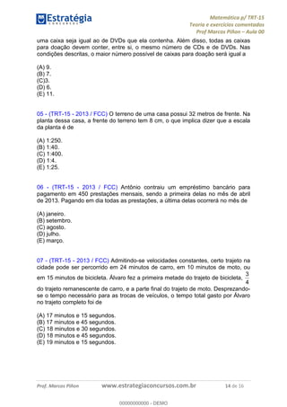 Matemática p/ TRT-15
Teoria e exercícios comentados
Prof Marcos Piñon – Aula 00
Prof. Marcos Piñon www.estrategiaconcursos.com.br 14 de 16
uma caixa seja igual ao de DVDs que ela contenha. Além disso, todas as caixas
para doação devem conter, entre si, o mesmo número de CDs e de DVDs. Nas
condições descritas, o maior número possível de caixas para doação será igual a
(A) 9.
(B) 7.
(C)3.
(D) 6.
(E) 11.
05 - (TRT-15 - 2013 / FCC) O terreno de uma casa possui 32 metros de frente. Na
planta dessa casa, a frente do terreno tem 8 cm, o que implica dizer que a escala
da planta é de
(A) 1:250.
(B) 1:40.
(C) 1:400.
(D) 1:4.
(E) 1:25.
06 - (TRT-15 - 2013 / FCC) Antônio contraiu um empréstimo bancário para
pagamento em 450 prestações mensais, sendo a primeira delas no mês de abril
de 2013. Pagando em dia todas as prestações, a última delas ocorrerá no mês de
(A) janeiro.
(B) setembro.
(C) agosto.
(D) julho.
(E) março.
07 - (TRT-15 - 2013 / FCC) Admitindo-se velocidades constantes, certo trajeto na
cidade pode ser percorrido em 24 minutos de carro, em 10 minutos de moto, ou
em 15 minutos de bicicleta. Álvaro fez a primeira metade do trajeto de bicicleta,
4
3
do trajeto remanescente de carro, e a parte final do trajeto de moto. Desprezando-
se o tempo necessário para as trocas de veículos, o tempo total gasto por Álvaro
no trajeto completo foi de
(A) 17 minutos e 15 segundos.
(B) 17 minutos e 45 segundos.
(C) 18 minutos e 30 segundos.
(D) 18 minutos e 45 segundos.
(E) 19 minutos e 15 segundos.
00000000000
00000000000 - DEMO
 