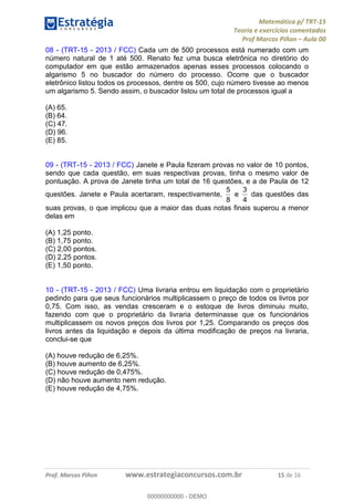 Matemática p/ TRT-15
Teoria e exercícios comentados
Prof Marcos Piñon – Aula 00
Prof. Marcos Piñon www.estrategiaconcursos.com.br 15 de 16
08 - (TRT-15 - 2013 / FCC) Cada um de 500 processos está numerado com um
número natural de 1 até 500. Renato fez uma busca eletrônica no diretório do
computador em que estão armazenados apenas esses processos colocando o
algarismo 5 no buscador do número do processo. Ocorre que o buscador
eletrônico listou todos os processos, dentre os 500, cujo número tivesse ao menos
um algarismo 5. Sendo assim, o buscador listou um total de processos igual a
(A) 65.
(B) 64.
(C) 47.
(D) 96.
(E) 85.
09 - (TRT-15 - 2013 / FCC) Janete e Paula fizeram provas no valor de 10 pontos,
sendo que cada questão, em suas respectivas provas, tinha o mesmo valor de
pontuação. A prova de Janete tinha um total de 16 questões, e a de Paula de 12
questões. Janete e Paula acertaram, respectivamente,
8
5
e
4
3
das questões das
suas provas, o que implicou que a maior das duas notas finais superou a menor
delas em
(A) 1,25 ponto.
(B) 1,75 ponto.
(C) 2,00 pontos.
(D) 2,25 pontos.
(E) 1,50 ponto.
10 - (TRT-15 - 2013 / FCC) Uma livraria entrou em liquidação com o proprietário
pedindo para que seus funcionários multiplicassem o preço de todos os livros por
0,75. Com isso, as vendas cresceram e o estoque de livros diminuiu muito,
fazendo com que o proprietário da livraria determinasse que os funcionários
multiplicassem os novos preços dos livros por 1,25. Comparando os preços dos
livros antes da liquidação e depois da última modificação de preços na livraria,
conclui-se que
(A) houve redução de 6,25%.
(B) houve aumento de 6,25%.
(C) houve redução de 0,475%.
(D) não houve aumento nem redução.
(E) houve redução de 4,75%.
00000000000
00000000000 - DEMO
 