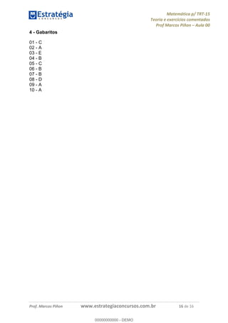 Matemática p/ TRT-15
Teoria e exercícios comentados
Prof Marcos Piñon – Aula 00
Prof. Marcos Piñon www.estrategiaconcursos.com.br 16 de 16
4 - Gabaritos
01 - C
02 - A
03 - E
04 - B
05 - C
06 - B
07 - B
08 - D
09 - A
10 - A
00000000000
00000000000 - DEMO
 