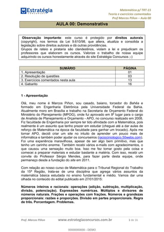 Matemática p/ TRT-15
Teoria e exercícios comentados
Prof Marcos Piñon – Aula 00
Prof. Marcos Piñon www.estrategiaconcursos.com.br 1 de 16
AULA 00: Demonstrativa
Observação importante: este curso é protegido por direitos autorais
(copyright), nos termos da Lei 9.610/98, que altera, atualiza e consolida a
legislação sobre direitos autorais e dá outras providências.
Grupos de rateio e pirataria são clandestinos, violam a lei e prejudicam os
professores que elaboram os cursos. Valorize o trabalho de nossa equipe
adquirindo os cursos honestamente através do site Estratégia Concursos ;-)
SUMÁRIO PÁGINA
1. Apresentação 01
2. Resolução de questões 03
3. Exercícios comentados nesta aula 13
4. Gabarito 16
1 - Apresentação
Olá, meu nome é Marcos Piñon, sou casado, baiano, torcedor do Bahêa e
formado em Engenharia Eletrônica pela Universidade Federal da Bahia.
Atualmente moro em Brasília e trabalho na Secretaria de Orçamento Federal do
Ministério do Planejamento (MPOG), onde fui aprovado em 8º lugar para o cargo
de Analista de Planejamento e Orçamento - APO, no concurso realizado em 2008.
Fiz faculdade de Engenharia por sempre ter tido afinidade com a Matemática, pois
realmente é um assunto que tenho prazer em estudar (cheguei até a dar aulas de
reforço de Matemática na época da faculdade para ganhar um trocado). Após me
tornar APO, decidi criar um site no intuito de aprender um pouco mais de
informática e também poder ajudar os concurseiros (raciociniologico.50webs.com).
Foi uma experiência maravilhosa, apesar de ser algo bem primitivo, mas que
tenho um carinho enorme. Também recebi vários e-mails com agradecimentos, o
que causou uma sensação muito boa. Isso me fez tomar gosto pela coisa e
comecei a preparar materiais e estudar bastante a matéria. Com isso, recebi um
convite do Professor Sérgio Mendes, para fazer parte desta equipe, onde
permaneço desde a fundação do site em 2011.
Com relação ao nosso curso de Matemática para o Tribunal Regional do Trabalho
da 15ª Região, trata-se de uma disciplina que agrega vários assuntos da
matemática básica estudada no ensino fundamental e médio. Vamos dar uma
olhada no conteúdo do edital publicado em 27/01/2015:
Números inteiros e racionais: operações (adição, subtração, multiplicação,
divisão, potenciação). Expressões numéricas. Múltiplos e divisores de
números naturais. Frações e operações com frações. Números e grandezas
proporcionais: razões e proporções. Divisão em partes proporcionais. Regra
de três. Porcentagem. Problemas.
00000000000
00000000000 - DEMO
 