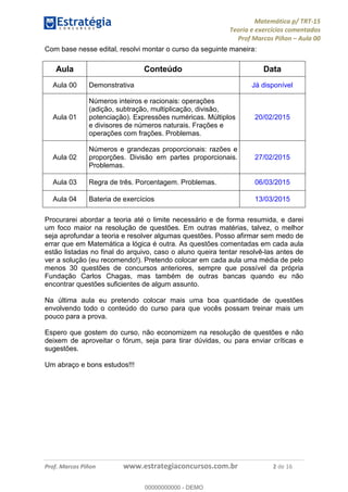 Matemática p/ TRT-15
Teoria e exercícios comentados
Prof Marcos Piñon – Aula 00
Prof. Marcos Piñon www.estrategiaconcursos.com.br 2 de 16
Com base nesse edital, resolvi montar o curso da seguinte maneira:
Aula Conteúdo Data
Aula 00 Demonstrativa Já disponível
Aula 01
Números inteiros e racionais: operações
(adição, subtração, multiplicação, divisão,
potenciação). Expressões numéricas. Múltiplos
e divisores de números naturais. Frações e
operações com frações. Problemas.
20/02/2015
Aula 02
Números e grandezas proporcionais: razões e
proporções. Divisão em partes proporcionais.
Problemas.
27/02/2015
Aula 03 Regra de três. Porcentagem. Problemas. 06/03/2015
Aula 04 Bateria de exercícios 13/03/2015
Procurarei abordar a teoria até o limite necessário e de forma resumida, e darei
um foco maior na resolução de questões. Em outras matérias, talvez, o melhor
seja aprofundar a teoria e resolver algumas questões. Posso afirmar sem medo de
errar que em Matemática a lógica é outra. As questões comentadas em cada aula
estão listadas no final do arquivo, caso o aluno queira tentar resolvê-las antes de
ver a solução (eu recomendo!). Pretendo colocar em cada aula uma média de pelo
menos 30 questões de concursos anteriores, sempre que possível da própria
Fundação Carlos Chagas, mas também de outras bancas quando eu não
encontrar questões suficientes de algum assunto.
Na última aula eu pretendo colocar mais uma boa quantidade de questões
envolvendo todo o conteúdo do curso para que vocês possam treinar mais um
pouco para a prova.
Espero que gostem do curso, não economizem na resolução de questões e não
deixem de aproveitar o fórum, seja para tirar dúvidas, ou para enviar críticas e
sugestões.
Um abraço e bons estudos!!!
00000000000
00000000000 - DEMO
 