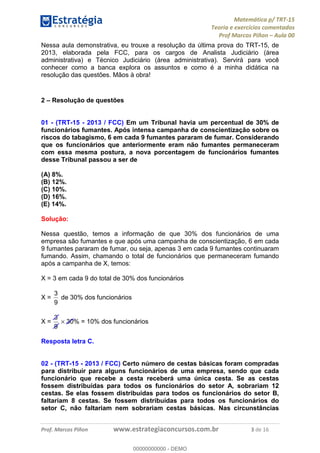 Matemática p/ TRT-15
Teoria e exercícios comentados
Prof Marcos Piñon – Aula 00
Prof. Marcos Piñon www.estrategiaconcursos.com.br 3 de 16
Nessa aula demonstrativa, eu trouxe a resolução da última prova do TRT-15, de
2013, elaborada pela FCC, para os cargos de Analista Judiciário (área
administrativa) e Técnico Judiciário (área administrativa). Servirá para você
conhecer como a banca explora os assuntos e como é a minha didática na
resolução das questões. Mãos à obra!
2 – Resolução de questões
01 - (TRT-15 - 2013 / FCC) Em um Tribunal havia um percentual de 30% de
funcionários fumantes. Após intensa campanha de conscientização sobre os
riscos do tabagismo, 6 em cada 9 fumantes pararam de fumar. Considerando
que os funcionários que anteriormente eram não fumantes permaneceram
com essa mesma postura, a nova porcentagem de funcionários fumantes
desse Tribunal passou a ser de
(A) 8%.
(B) 12%.
(C) 10%.
(D) 16%.
(E) 14%.
Solução:
Nessa questão, temos a informação de que 30% dos funcionários de uma
empresa são fumantes e que após uma campanha de conscientização, 6 em cada
9 fumantes pararam de fumar, ou seja, apenas 3 em cada 9 fumantes continuaram
fumando. Assim, chamando o total de funcionários que permaneceram fumando
após a campanha de X, temos:
X = 3 em cada 9 do total de 30% dos funcionários
X =
9
3
de 30% dos funcionários
X =
9
3
× 30% = 10% dos funcionários
Resposta letra C.
02 - (TRT-15 - 2013 / FCC) Certo número de cestas básicas foram compradas
para distribuir para alguns funcionários de uma empresa, sendo que cada
funcionário que recebe a cesta receberá uma única cesta. Se as cestas
fossem distribuídas para todos os funcionários do setor A, sobrariam 12
cestas. Se elas fossem distribuídas para todos os funcionários do setor B,
faltariam 8 cestas. Se fossem distribuídas para todos os funcionários do
setor C, não faltariam nem sobrariam cestas básicas. Nas circunstâncias
00000000000
00000000000 - DEMO
 