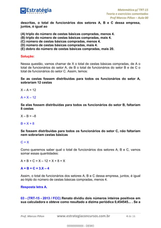 Matemática p/ TRT-15
Teoria e exercícios comentados
Prof Marcos Piñon – Aula 00
Prof. Marcos Piñon www.estrategiaconcursos.com.br 4 de 16
descritas, o total de funcionários dos setores A, B e C dessa empresa,
juntos, é igual ao
(A) triplo do número de cestas básicas compradas, menos 4.
(B) triplo do número de cestas básicas compradas, mais 4.
(C) número de cestas básicas compradas, menos 4.
(D) número de cestas básicas compradas, mais 4.
(E) dobro do número de cestas básicas compradas, mais 20.
Solução:
Nessa questão, vamos chamar de X o total de cestas básicas compradas, de A o
total de funcionários do setor A, de B o total de funcionários do setor B e de C o
total de funcionários do setor C. Assim, temos:
Se as cestas fossem distribuídas para todos os funcionários do setor A,
sobrariam 12 cestas
X – A = 12
A = X – 12
Se elas fossem distribuídas para todos os funcionários do setor B, faltariam
8 cestas
X – B = –8
B = X + 8
Se fossem distribuídas para todos os funcionários do setor C, não faltariam
nem sobrariam cestas básicas
C = X
Como queremos saber qual o total de funcionários dos setores A, B e C, vamos
somar essas quantidades:
A + B + C = X – 12 + X + 8 + X
A + B + C = 3.X – 4
Assim, o total de funcionários dos setores A, B e C dessa empresa, juntos, é igual
ao triplo do número de cestas básicas compradas, menos 4.
Resposta letra A.
03 - (TRT-15 - 2013 / FCC) Renato dividiu dois números inteiros positivos em
sua calculadora e obteve como resultado a dízima periódica 0,454545... . Se a
00000000000
00000000000 - DEMO
 