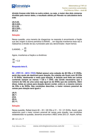 Matemática p/ TRT-15
Teoria e exercícios comentados
Prof Marcos Piñon – Aula 00
Prof. Marcos Piñon www.estrategiaconcursos.com.br 5 de 16
divisão tivesse sido feita na outra ordem, ou seja, o maior dos dois números
dividido pelo menor deles, o resultado obtido por Renato na calculadora teria
sido
(A) 0,22.
(B) 0,222...
(C) 2,22.
(D) 2,222...
(E) 2,2.
Solução:
Nessa questão, uma maneira de chegarmos na resposta é encontrando a fração
que deu origem à dízima periódica 0,454545..., em seguida invertemos essa raiz e
realizamos a divisão de seu numerador pelo seu denominador. Assim temos:
0,454545... =
99
45
Agora, invertemos a fração e a dividimos:
45
99
= 2,2
Resposta letra E.
04 - (TRT-15 - 2013 / FCC) Rafael possui uma coleção de 48 CDs e 31 DVDs,
parte dos quais ele destinará para doação. Da coleção ele ficará com 20 CDs
e 10 DVDs, destinando o resto para doação. A doação será feita em caixas
contendo sempre ao menos 1 CD e 1 DVD, não sendo necessário que o
número de CDs de uma caixa seja igual ao de DVDs que ela contenha. Além
disso, todas as caixas para doação devem conter, entre si, o mesmo número
de CDs e de DVDs. Nas condições descritas, o maior número possível de
caixas para doação será igual a
(A) 9.
(B) 7.
(C)3.
(D) 6.
(E) 11.
Solução:
Nessa questão, Rafael doará 48 – 20 = 28 CDs e 31 – 10 = 21 DVDs. Assim, para
sabermos qual o maior número possível de caixas para doação, nas condições
estabelecidas na questão, devemos encontrar o MDC entre 28 e 21. Assim, temos:
28 = 2 × 2 × 7
00000000000
00000000000 - DEMO
 