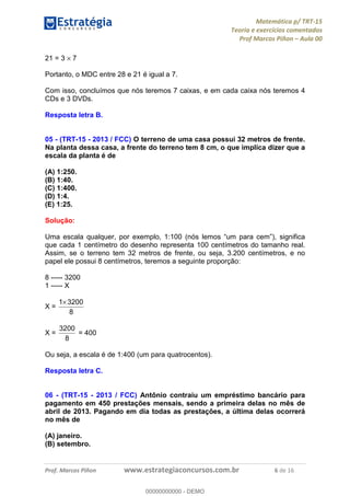 Matemática p/ TRT-15
Teoria e exercícios comentados
Prof Marcos Piñon – Aula 00
Prof. Marcos Piñon www.estrategiaconcursos.com.br 6 de 16
21 = 3 × 7
Portanto, o MDC entre 28 e 21 é igual a 7.
Com isso, concluímos que nós teremos 7 caixas, e em cada caixa nós teremos 4
CDs e 3 DVDs.
Resposta letra B.
05 - (TRT-15 - 2013 / FCC) O terreno de uma casa possui 32 metros de frente.
Na planta dessa casa, a frente do terreno tem 8 cm, o que implica dizer que a
escala da planta é de
(A) 1:250.
(B) 1:40.
(C) 1:400.
(D) 1:4.
(E) 1:25.
Solução:
Uma escala qualquer, por exemplo, 1:100 (nós lemos “um para cem”), significa
que cada 1 centímetro do desenho representa 100 centímetros do tamanho real.
Assim, se o terreno tem 32 metros de frente, ou seja, 3.200 centímetros, e no
papel ele possui 8 centímetros, teremos a seguinte proporção:
8 ----- 3200
1 ----- X
X =
8
32001×
X =
8
3200
= 400
Ou seja, a escala é de 1:400 (um para quatrocentos).
Resposta letra C.
06 - (TRT-15 - 2013 / FCC) Antônio contraiu um empréstimo bancário para
pagamento em 450 prestações mensais, sendo a primeira delas no mês de
abril de 2013. Pagando em dia todas as prestações, a última delas ocorrerá
no mês de
(A) janeiro.
(B) setembro.
00000000000
00000000000 - DEMO
 