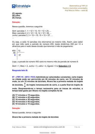 Matemática p/ TRT-15
Teoria e exercícios comentados
Prof Marcos Piñon – Aula 00
Prof. Marcos Piñon www.estrategiaconcursos.com.br 7 de 16
(C) agosto.
(D) julho.
(E) março.
Solução:
Nessa questão, teremos o seguinte:
Abril: parcelas 1, 1 + 12 = 13, 13 + 12 = 25, ...
Maio: parcelas 2, 2 + 12 = 14, 14 + 12 = 26, ...
Junho: parcelas 3, 3 + 12 = 15, 15 + 12 = 27, ...
...
Ou seja, a cada 12 parcelas nós retornamos ao mesmo mês. Assim, para saber
em que mês cairá a parcela de número 450, basta dividirmos 450 por 12 e
olharmos para o resto dessa divisão que teremos o mês de pagamento:
450 12
90
6 37
Logo, a parcela de número 450 cairá no mesmo mês da parcela de número 6:
Abril = 1, Maio = 2, Junho = 3, Julho = 4, Agosto = 5 e Setembro = 6
Resposta letra B.
07 - (TRT-15 - 2013 / FCC) Admitindo-se velocidades constantes, certo trajeto
na cidade pode ser percorrido em 24 minutos de carro, em 10 minutos de
moto, ou em 15 minutos de bicicleta. Álvaro fez a primeira metade do trajeto
de bicicleta,
4
3
do trajeto remanescente de carro, e a parte final do trajeto de
moto. Desprezando-se o tempo necessário para as trocas de veículos, o
tempo total gasto por Álvaro no trajeto completo foi de
(A) 17 minutos e 15 segundos.
(B) 17 minutos e 45 segundos.
(C) 18 minutos e 30 segundos.
(D) 18 minutos e 45 segundos.
(E) 19 minutos e 15 segundos.
Solução:
Nessa questão, temos o seguinte:
Álvaro fez a primeira metade do trajeto de bicicleta
00000000000
00000000000 - DEMO
 