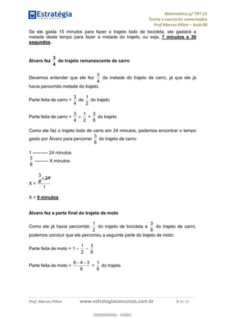 Matemática p/ TRT-15
Teoria e exercícios comentados
Prof Marcos Piñon – Aula 00
Prof. Marcos Piñon www.estrategiaconcursos.com.br 8 de 16
Se ele gasta 15 minutos para fazer o trajeto todo de bicicleta, ele gastará a
metade deste tempo para fazer a metade do trajeto, ou seja, 7 minutos e 30
segundos.
Álvaro fez
4
3
do trajeto remanescente de carro
Devemos entender que ele fez
4
3
da metade do trajeto de carro, já que ele já
havia percorrido metade do trajeto.
Parte feita de carro =
4
3
de
2
1
do trajeto
Parte feita de carro =
4
3
×
2
1
=
8
3
do trajeto
Como ele faz o trajeto todo de carro em 24 minutos, podemos encontrar o tempo
gasto por Álvaro para percorrer
8
3
do trajeto de carro:
1 ---------- 24 minutos
8
3
--------- X minutos
X =
1
24
8
3
×
X = 9 minutos
Álvaro fez a parte final do trajeto de moto
Como ele já havia percorrido
2
1
do trajeto de bicicleta e
8
3
do trajeto de carro,
podemos concluir que ele percorreu a seguinte parte do trajeto de moto:
Parte feita de moto = 1 –
2
1
–
8
3
Parte feita de moto =
8
348 −−
=
8
1
do trajeto
00000000000
00000000000 - DEMO
 