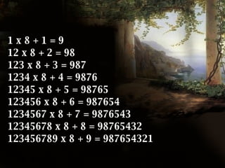 1 x 8 + 1 = 9 12 x 8 + 2 = 98 123 x 8 + 3 = 987 1234 x 8 + 4 = 9876 12345 x 8 + 5 = 98765 123456 x 8 + 6 = 987654 1234567 x 8 + 7 = 9876543 12345678 x 8 + 8 = 98765432 123456789 x 8 + 9 = 987654321   
