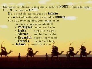 Em todos os idiomas europeus, a palavra  NOITE  é formada pela letra  N  + o número  8 ? ...        N  é o símbolo matemático de  infinito   e o  8  deitado ( ∞)  também simboliza  infinito ,  ou seja, noite significa, em todas estas línguas, a união do infinito!!!            ∞  Português :  noite = n + oito           ∞  Inglês :  night = n + eight           ∞  Alemão :  nacht = n + acht          ∞  Espanhol :  noche = n + ocho            ∞  Francês :  nuit = n + huit          ∞  Italiano  :  notte = n + otto 