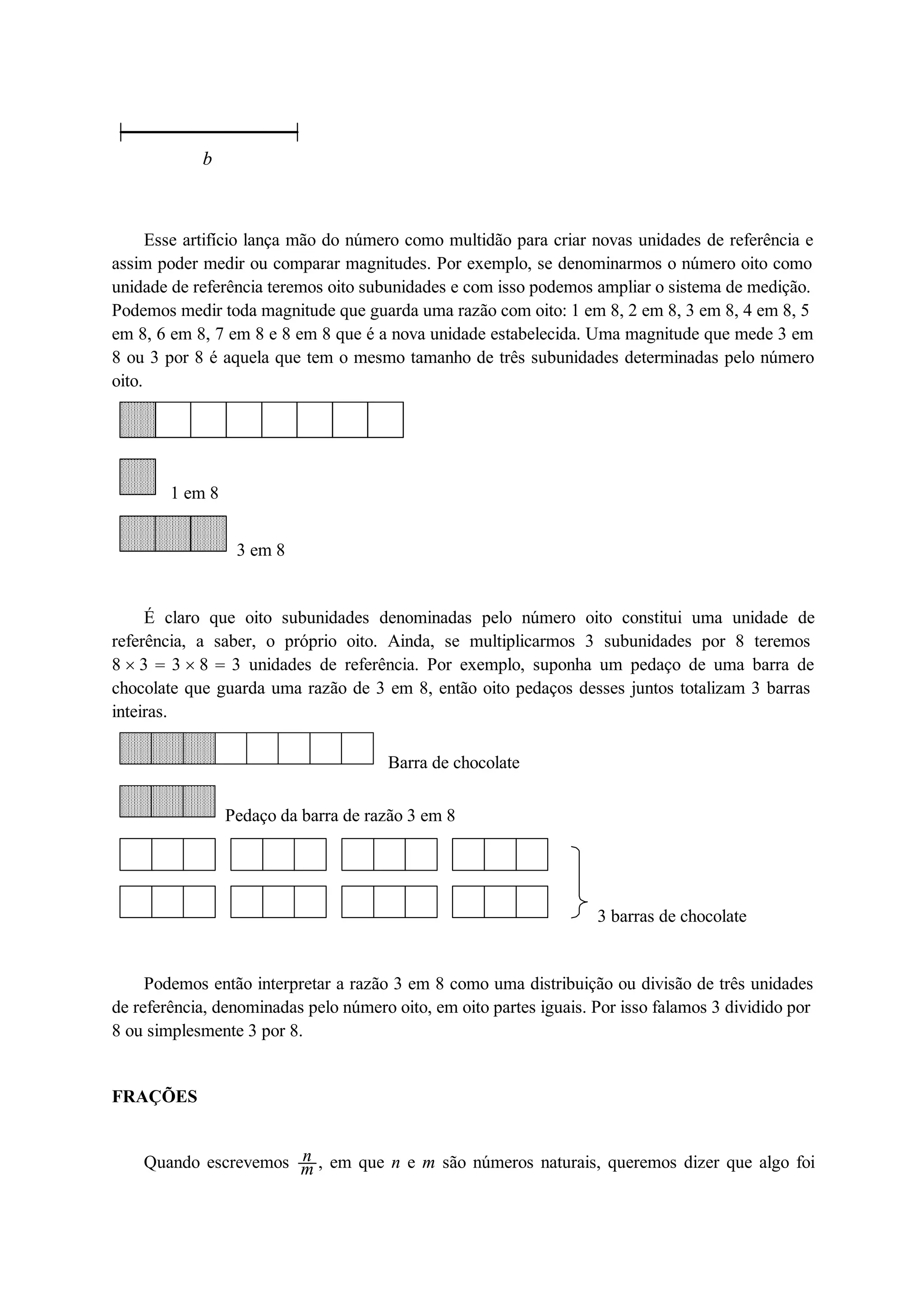 b 
Esse artifício lança mão do número como multidão para criar novas unidades de referência e 
assim poder medir ou comparar magnitudes. Por exemplo, se denominarmos o número oito como 
unidade de referência teremos oito subunidades e com isso podemos ampliar o sistema de medição. 
Podemos medir toda magnitude que guarda uma razão com oito: 1 em 8, 2 em 8, 3 em 8, 4 em 8, 5 
em 8, 6 em 8, 7 em 8 e 8 em 8 que é a nova unidade estabelecida. Uma magnitude que mede 3 em 
8 ou 3 por 8 é aquela que tem o mesmo tamanho de três subunidades determinadas pelo número 
oito. 
1 em 8 
3 em 8 
É claro que oito subunidades denominadas pelo número oito constitui uma unidade de 
referência, a saber, o próprio oito. Ainda, se multiplicarmos 3 subunidades por 8 teremos 
8  3  3  8  3 unidades de referência. Por exemplo, suponha um pedaço de uma barra de 
chocolate que guarda uma razão de 3 em 8, então oito pedaços desses juntos totalizam 3 barras 
inteiras. 
Barra de chocolate 
Pedaço da barra de razão 3 em 8 
3 barras de chocolate 
Podemos então interpretar a razão 3 em 8 como uma distribuição ou divisão de três unidades 
de referência, denominadas pelo número oito, em oito partes iguais. Por isso falamos 3 dividido por 
8 ou simplesmente 3 por 8. 
FRAÇÕES 
Quando escrevemos nm 
, em que n e m são números naturais, queremos dizer que algo foi 
 