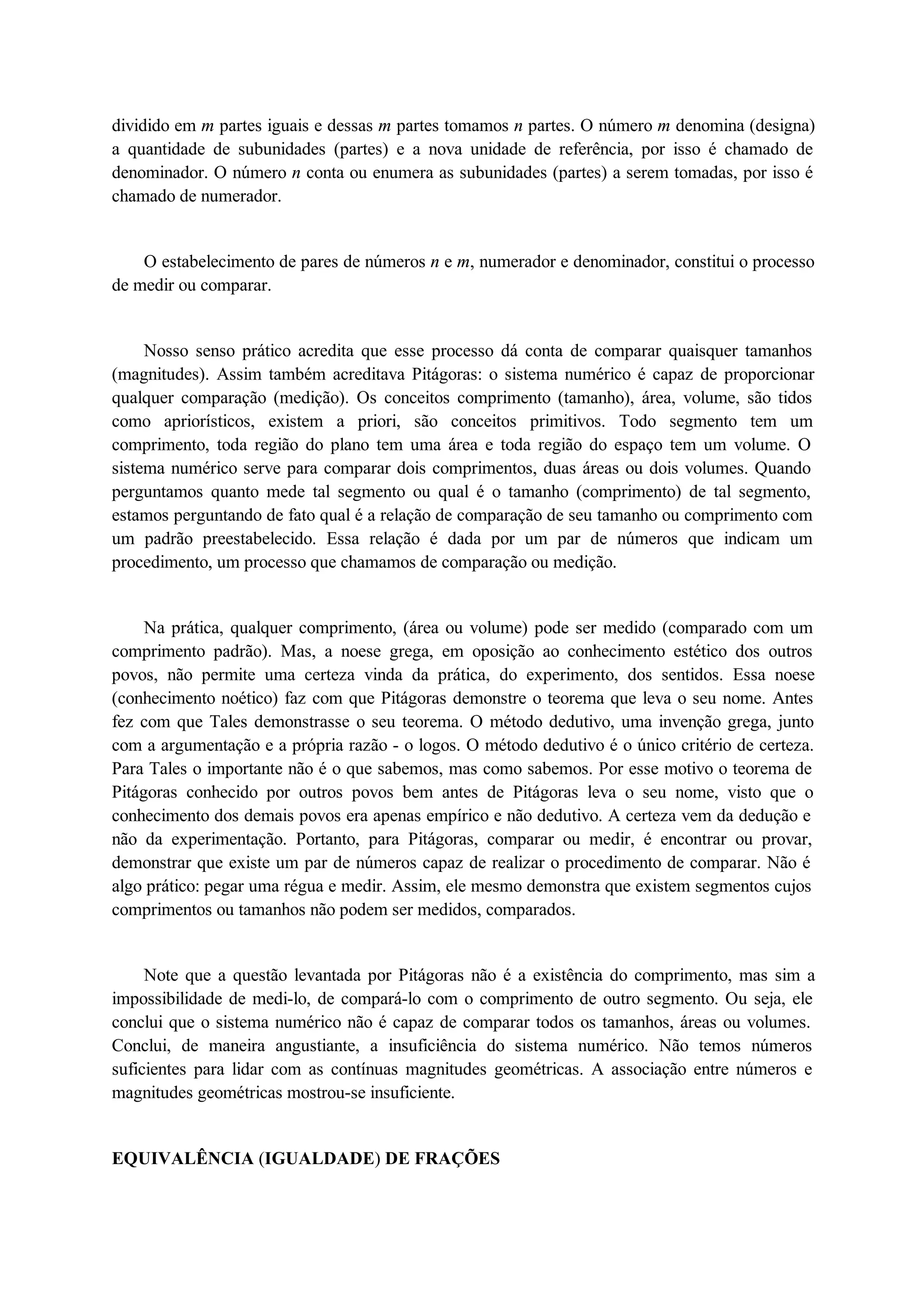 dividido em m partes iguais e dessas m partes tomamos n partes. O número m denomina (designa) 
a quantidade de subunidades (partes) e a nova unidade de referência, por isso é chamado de 
denominador. O número n conta ou enumera as subunidades (partes) a serem tomadas, por isso é 
chamado de numerador. 
O estabelecimento de pares de números n e m, numerador e denominador, constitui o processo 
de medir ou comparar. 
Nosso senso prático acredita que esse processo dá conta de comparar quaisquer tamanhos 
(magnitudes). Assim também acreditava Pitágoras: o sistema numérico é capaz de proporcionar 
qualquer comparação (medição). Os conceitos comprimento (tamanho), área, volume, são tidos 
como apriorísticos, existem a priori, são conceitos primitivos. Todo segmento tem um 
comprimento, toda região do plano tem uma área e toda região do espaço tem um volume. O 
sistema numérico serve para comparar dois comprimentos, duas áreas ou dois volumes. Quando 
perguntamos quanto mede tal segmento ou qual é o tamanho (comprimento) de tal segmento, 
estamos perguntando de fato qual é a relação de comparação de seu tamanho ou comprimento com 
um padrão preestabelecido. Essa relação é dada por um par de números que indicam um 
procedimento, um processo que chamamos de comparação ou medição. 
Na prática, qualquer comprimento, (área ou volume) pode ser medido (comparado com um 
comprimento padrão). Mas, a noese grega, em oposição ao conhecimento estético dos outros 
povos, não permite uma certeza vinda da prática, do experimento, dos sentidos. Essa noese 
(conhecimento noético) faz com que Pitágoras demonstre o teorema que leva o seu nome. Antes 
fez com que Tales demonstrasse o seu teorema. O método dedutivo, uma invenção grega, junto 
com a argumentação e a própria razão - o logos. O método dedutivo é o único critério de certeza. 
Para Tales o importante não é o que sabemos, mas como sabemos. Por esse motivo o teorema de 
Pitágoras conhecido por outros povos bem antes de Pitágoras leva o seu nome, visto que o 
conhecimento dos demais povos era apenas empírico e não dedutivo. A certeza vem da dedução e 
não da experimentação. Portanto, para Pitágoras, comparar ou medir, é encontrar ou provar, 
demonstrar que existe um par de números capaz de realizar o procedimento de comparar. Não é 
algo prático: pegar uma régua e medir. Assim, ele mesmo demonstra que existem segmentos cujos 
comprimentos ou tamanhos não podem ser medidos, comparados. 
Note que a questão levantada por Pitágoras não é a existência do comprimento, mas sim a 
impossibilidade de medi-lo, de compará-lo com o comprimento de outro segmento. Ou seja, ele 
conclui que o sistema numérico não é capaz de comparar todos os tamanhos, áreas ou volumes. 
Conclui, de maneira angustiante, a insuficiência do sistema numérico. Não temos números 
suficientes para lidar com as contínuas magnitudes geométricas. A associação entre números e 
magnitudes geométricas mostrou-se insuficiente. 
EQUIVALÊNCIA (IGUALDADE) DE FRAÇÕES 
 