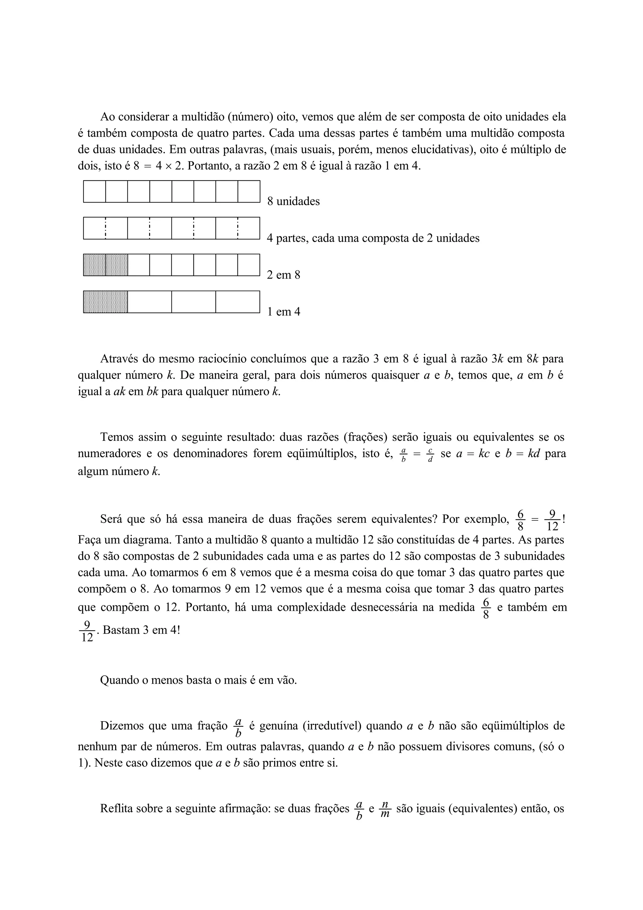 Ao considerar a multidão (número) oito, vemos que além de ser composta de oito unidades ela 
é também composta de quatro partes. Cada uma dessas partes é também uma multidão composta 
de duas unidades. Em outras palavras, (mais usuais, porém, menos elucidativas), oito é múltiplo de 
dois, isto é 8  4  2. Portanto, a razão 2 em 8 é igual à razão 1 em 4. 
8 unidades 
4 partes, cada uma composta de 2 unidades 
2 em 8 
1 em 4 
Através do mesmo raciocínio concluímos que a razão 3 em 8 é igual à razão 3k em 8k para 
qualquer número k. De maneira geral, para dois números quaisquer a e b, temos que, a em b é 
igual a ak em bk para qualquer número k. 
Temos assim o seguinte resultado: duas razões (frações) serão iguais ou equivalentes se os 
numeradores e os denominadores forem eqüimúltiplos, isto é, ab 
 cd 
se a  kc e b  kd para 
algum número k. 
Será que só há essa maneira de duas frações serem equivalentes? Por exemplo, 68 
 9 
12 ! 
Faça um diagrama. Tanto a multidão 8 quanto a multidão 12 são constituídas de 4 partes. As partes 
do 8 são compostas de 2 subunidades cada uma e as partes do 12 são compostas de 3 subunidades 
cada uma. Ao tomarmos 6 em 8 vemos que é a mesma coisa do que tomar 3 das quatro partes que 
compõem o 8. Ao tomarmos 9 em 12 vemos que é a mesma coisa que tomar 3 das quatro partes 
que compõem o 12. Portanto, há uma complexidade desnecessária na medida 68 
e também em 
9 
12 . Bastam 3 em 4! 
Quando o menos basta o mais é em vão. 
Dizemos que uma fração ab 
é genuína (irredutível) quando a e b não são eqüimúltiplos de 
nenhum par de números. Em outras palavras, quando a e b não possuem divisores comuns, (só o 
1). Neste caso dizemos que a e b são primos entre si. 
Reflita sobre a seguinte afirmação: se duas frações ab 
e nm 
são iguais (equivalentes) então, os 
 
