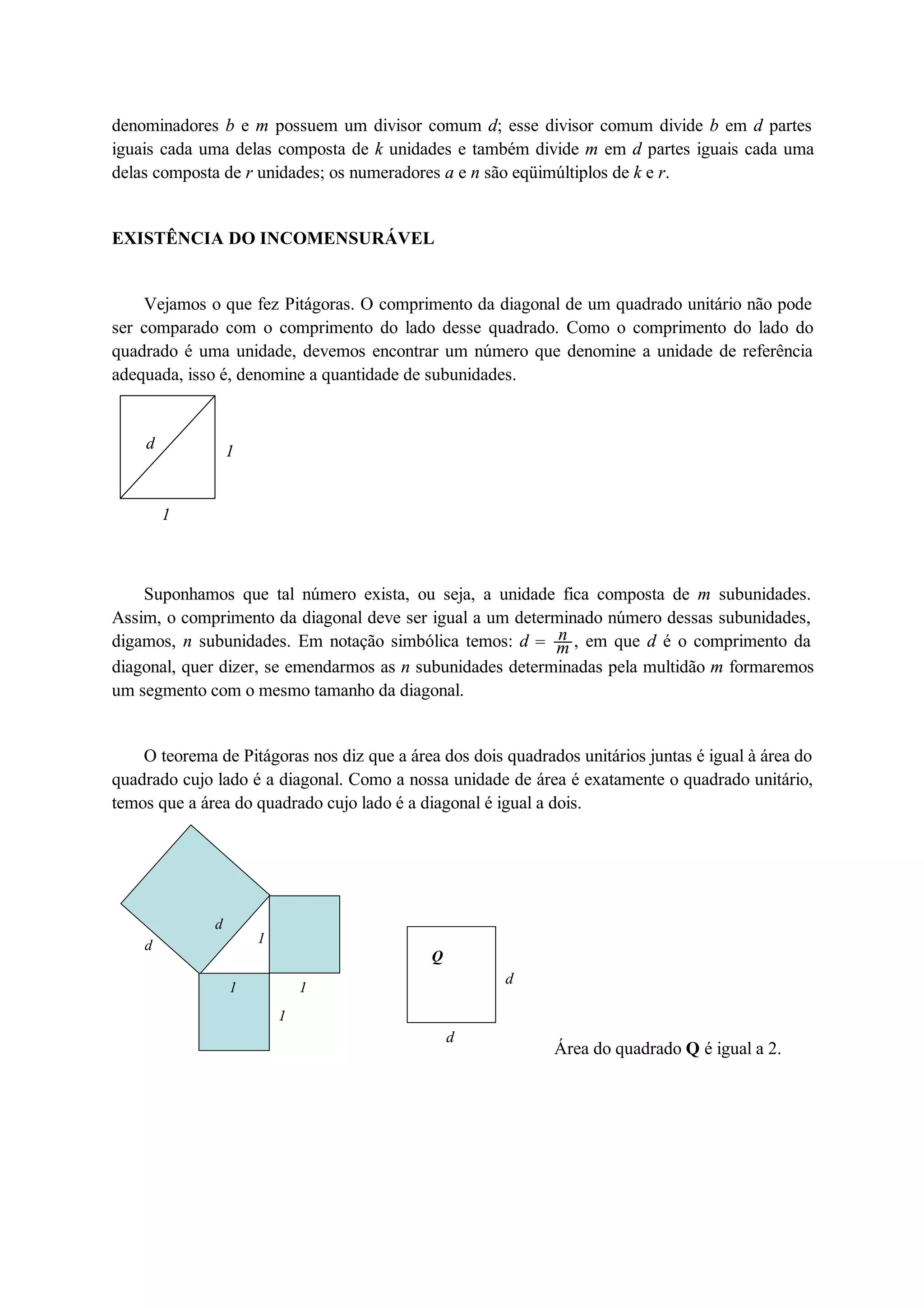 denominadores b e m possuem um divisor comum d; esse divisor comum divide b em d partes 
iguais cada uma delas composta de k unidades e também divide m em d partes iguais cada uma 
delas composta de r unidades; os numeradores a e n são eqüimúltiplos de k e r. 
EXISTÊNCIA DO INCOMENSURÁVEL 
Vejamos o que fez Pitágoras. O comprimento da diagonal de um quadrado unitário não pode 
ser comparado com o comprimento do lado desse quadrado. Como o comprimento do lado do 
quadrado é uma unidade, devemos encontrar um número que denomine a unidade de referência 
adequada, isso é, denomine a quantidade de subunidades. 
d 1 
1 
Suponhamos que tal número exista, ou seja, a unidade fica composta de m subunidades. 
Assim, o comprimento da diagonal deve ser igual a um determinado número dessas subunidades, 
digamos, n subunidades. Em notação simbólica temos: d  nm 
, em que d é o comprimento da 
diagonal, quer dizer, se emendarmos as n subunidades determinadas pela multidão m formaremos 
um segmento com o mesmo tamanho da diagonal. 
O teorema de Pitágoras nos diz que a área dos dois quadrados unitários juntas é igual à área do 
quadrado cujo lado é a diagonal. Como a nossa unidade de área é exatamente o quadrado unitário, 
temos que a área do quadrado cujo lado é a diagonal é igual a dois. 
1 
1 
d 
d 1 
11 d 
d 
Q 
Área do quadrado Q é igual a 2. 
 