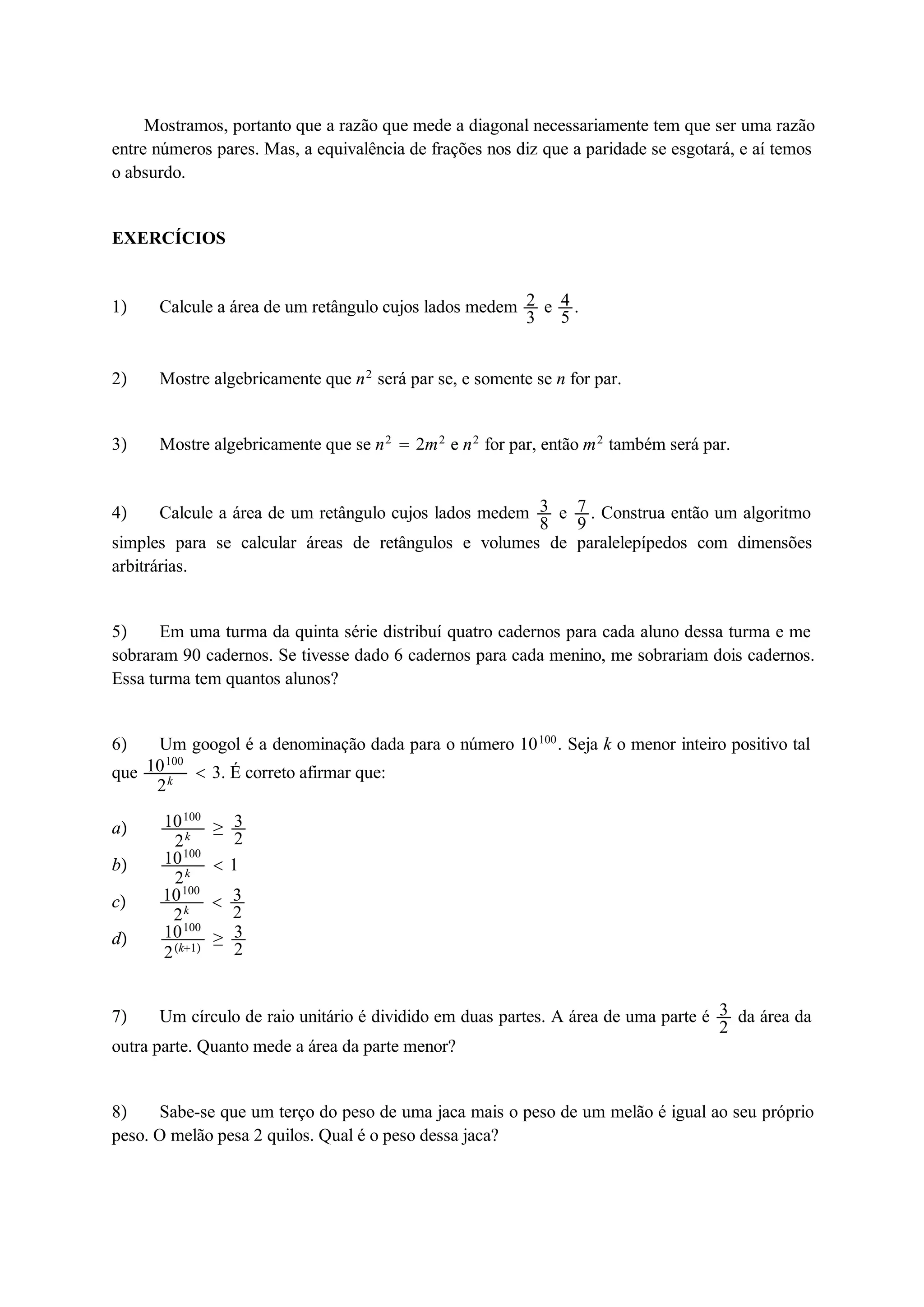 Mostramos, portanto que a razão que mede a diagonal necessariamente tem que ser uma razão 
entre números pares. Mas, a equivalência de frações nos diz que a paridade se esgotará, e aí temos 
o absurdo. 
EXERCÍCIOS 
1 Calcule a área de um retângulo cujos lados medem 23 
e 45 
. 
2 Mostre algebricamente que n2 será par se, e somente se n for par. 
3 Mostre algebricamente que se n2  2m2 e n2 for par, então m2 também será par. 
4 Calcule a área de um retângulo cujos lados medem 38 
e 79 
. Construa então um algoritmo 
simples para se calcular áreas de retângulos e volumes de paralelepípedos com dimensões 
arbitrárias. 
5 Em uma turma da quinta série distribuí quatro cadernos para cada aluno dessa turma e me 
sobraram 90 cadernos. Se tivesse dado 6 cadernos para cada menino, me sobrariam dois cadernos. 
Essa turma tem quantos alunos? 
6 Um googol é a denominação dada para o número 10100. Seja k o menor inteiro positivo tal 
que 10100 
2k  3. É correto afirmar que: 
a 10100 
2k  32 
b 10100 
2k  1 
c 10100 
2k  32 
d 10100 
2k1  32 
7 Um círculo de raio unitário é dividido em duas partes. A área de uma parte é 32 
da área da 
outra parte. Quanto mede a área da parte menor? 
8 Sabe-se que um terço do peso de uma jaca mais o peso de um melão é igual ao seu próprio 
peso. O melão pesa 2 quilos. Qual é o peso dessa jaca? 
 