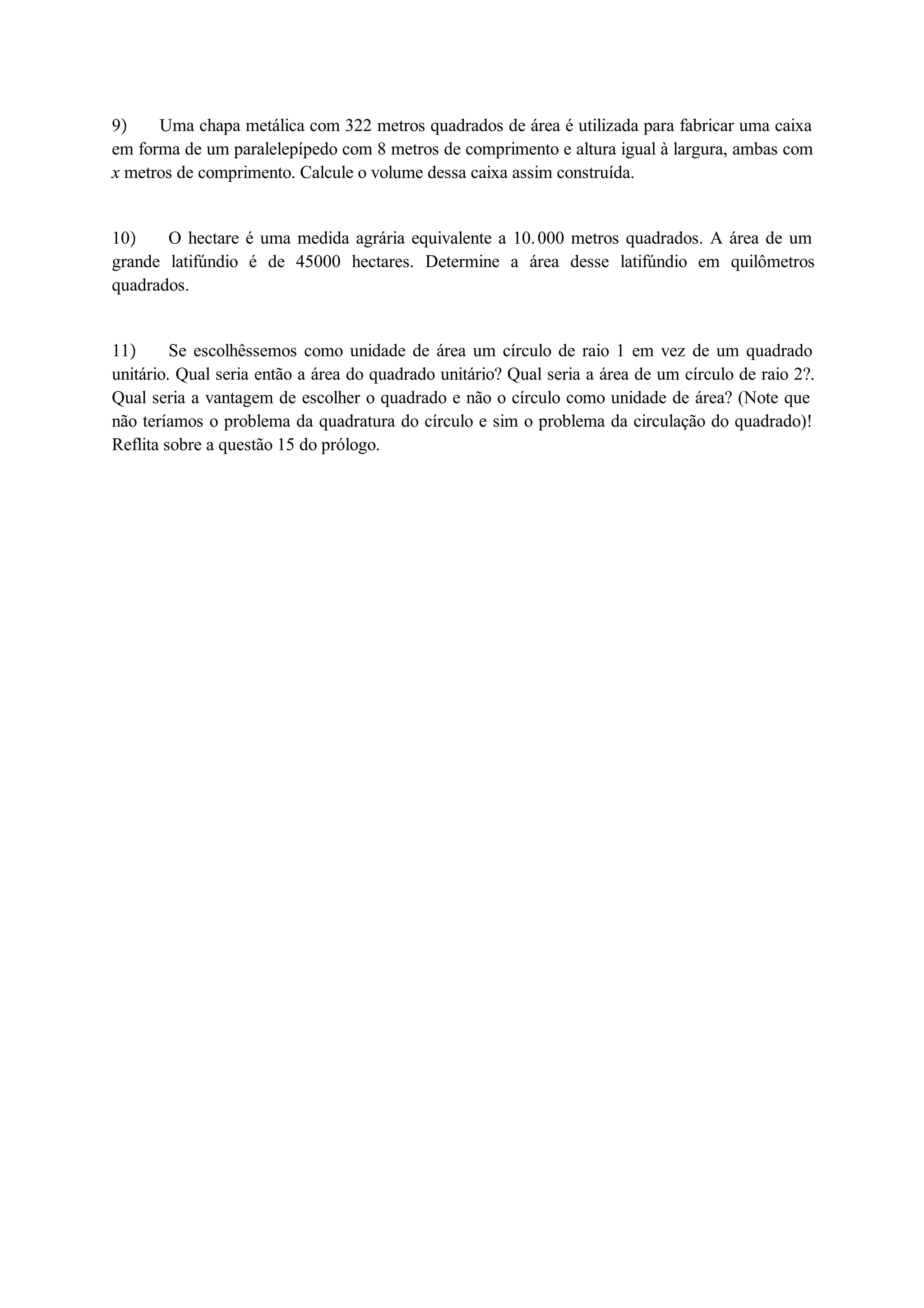 9 Uma chapa metálica com 322 metros quadrados de área é utilizada para fabricar uma caixa 
em forma de um paralelepípedo com 8 metros de comprimento e altura igual à largura, ambas com 
x metros de comprimento. Calcule o volume dessa caixa assim construída. 
10 O hectare é uma medida agrária equivalente a 10. 000 metros quadrados. A área de um 
grande latifúndio é de 45000 hectares. Determine a área desse latifúndio em quilômetros 
quadrados. 
11 Se escolhêssemos como unidade de área um círculo de raio 1 em vez de um quadrado 
unitário. Qual seria então a área do quadrado unitário? Qual seria a área de um círculo de raio 2?. 
Qual seria a vantagem de escolher o quadrado e não o círculo como unidade de área? (Note que 
não teríamos o problema da quadratura do círculo e sim o problema da circulação do quadrado)! 
Reflita sobre a questão 15 do prólogo. 
 