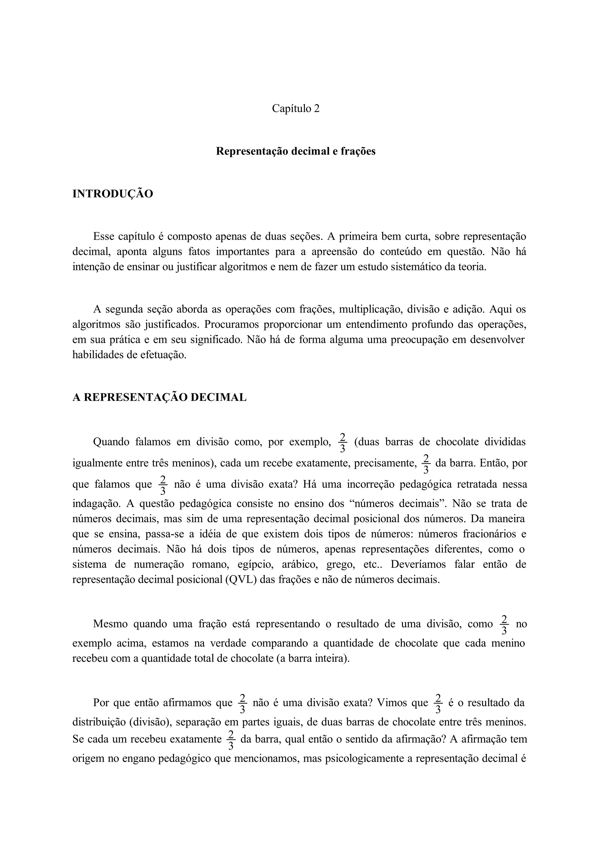 Capítulo 2 
Representação decimal e frações 
INTRODUÇÃO 
Esse capítulo é composto apenas de duas seções. A primeira bem curta, sobre representação 
decimal, aponta alguns fatos importantes para a apreensão do conteúdo em questão. Não há 
intenção de ensinar ou justificar algoritmos e nem de fazer um estudo sistemático da teoria. 
A segunda seção aborda as operações com frações, multiplicação, divisão e adição. Aqui os 
algoritmos são justificados. Procuramos proporcionar um entendimento profundo das operações, 
em sua prática e em seu significado. Não há de forma alguma uma preocupação em desenvolver 
habilidades de efetuação. 
A REPRESENTAÇÃO DECIMAL 
Quando falamos em divisão como, por exemplo, 23 
(duas barras de chocolate divididas 
igualmente entre três meninos), cada um recebe exatamente, precisamente, 23 
da barra. Então, por 
que falamos que 23 
não é uma divisão exata? Há uma incorreção pedagógica retratada nessa 
indagação. A questão pedagógica consiste no ensino dos “números decimais”. Não se trata de 
números decimais, mas sim de uma representação decimal posicional dos números. Da maneira 
que se ensina, passa-se a idéia de que existem dois tipos de números: números fracionários e 
números decimais. Não há dois tipos de números, apenas representações diferentes, como o 
sistema de numeração romano, egípcio, arábico, grego, etc.. Deveríamos falar então de 
representação decimal posicional (QVL) das frações e não de números decimais. 
Mesmo quando uma fração está representando o resultado de uma divisão, como 23 
no 
exemplo acima, estamos na verdade comparando a quantidade de chocolate que cada menino 
recebeu com a quantidade total de chocolate (a barra inteira). 
Por que então afirmamos que 23 
não é uma divisão exata? Vimos que 23 
é o resultado da 
distribuição (divisão), separação em partes iguais, de duas barras de chocolate entre três meninos. 
Se cada um recebeu exatamente 23 
da barra, qual então o sentido da afirmação? A afirmação tem 
origem no engano pedagógico que mencionamos, mas psicologicamente a representação decimal é 
 