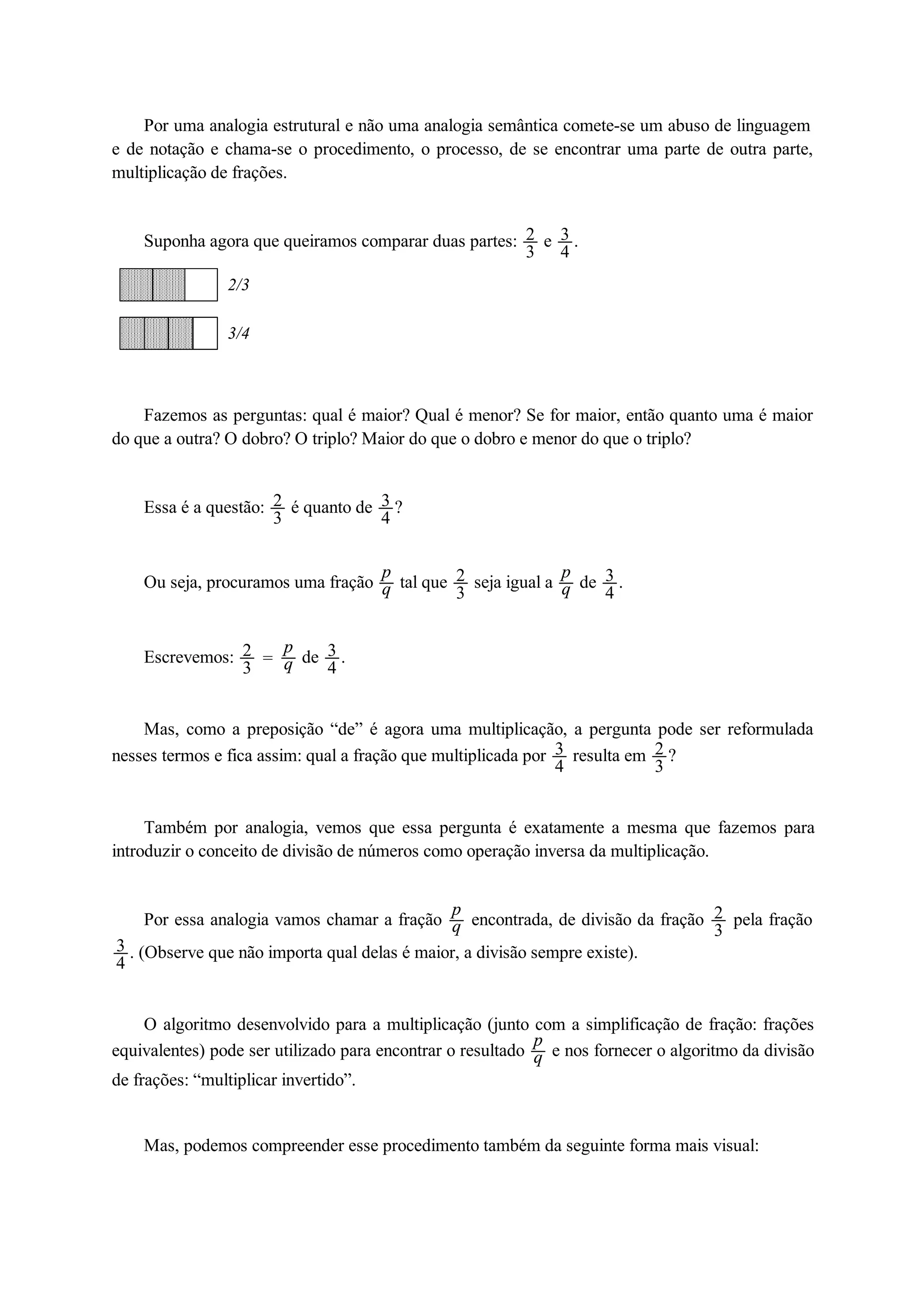 Por uma analogia estrutural e não uma analogia semântica comete-se um abuso de linguagem 
e de notação e chama-se o procedimento, o processo, de se encontrar uma parte de outra parte, 
multiplicação de frações. 
Suponha agora que queiramos comparar duas partes: 23 
e 34 
. 
2/3 
3/4 
Fazemos as perguntas: qual é maior? Qual é menor? Se for maior, então quanto uma é maior 
do que a outra? O dobro? O triplo? Maior do que o dobro e menor do que o triplo? 
Essa é a questão: 23 
é quanto de 34 
? 
Ou seja, procuramos uma fração pq 
tal que 23 
seja igual a pq 
de 34 
. 
Escrevemos: 23 
 pq 
de 34 
. 
Mas, como a preposição “de” é agora uma multiplicação, a pergunta pode ser reformulada 
nesses termos e fica assim: qual a fração que multiplicada por 34resulta em 23 
? 
Também por analogia, vemos que essa pergunta é exatamente a mesma que fazemos para 
introduzir o conceito de divisão de números como operação inversa da multiplicação. 
Por essa analogia vamos chamar a fração pq 
encontrada, de divisão da fração 23 
pela fração 
34 
. (Observe que não importa qual delas é maior, a divisão sempre existe). 
O algoritmo desenvolvido para a multiplicação (junto com a simplificação de fração: frações 
equivalentes) pode ser utilizado para encontrar o resultado pq 
e nos fornecer o algoritmo da divisão 
de frações: “multiplicar invertido”. 
Mas, podemos compreender esse procedimento também da seguinte forma mais visual: 
 