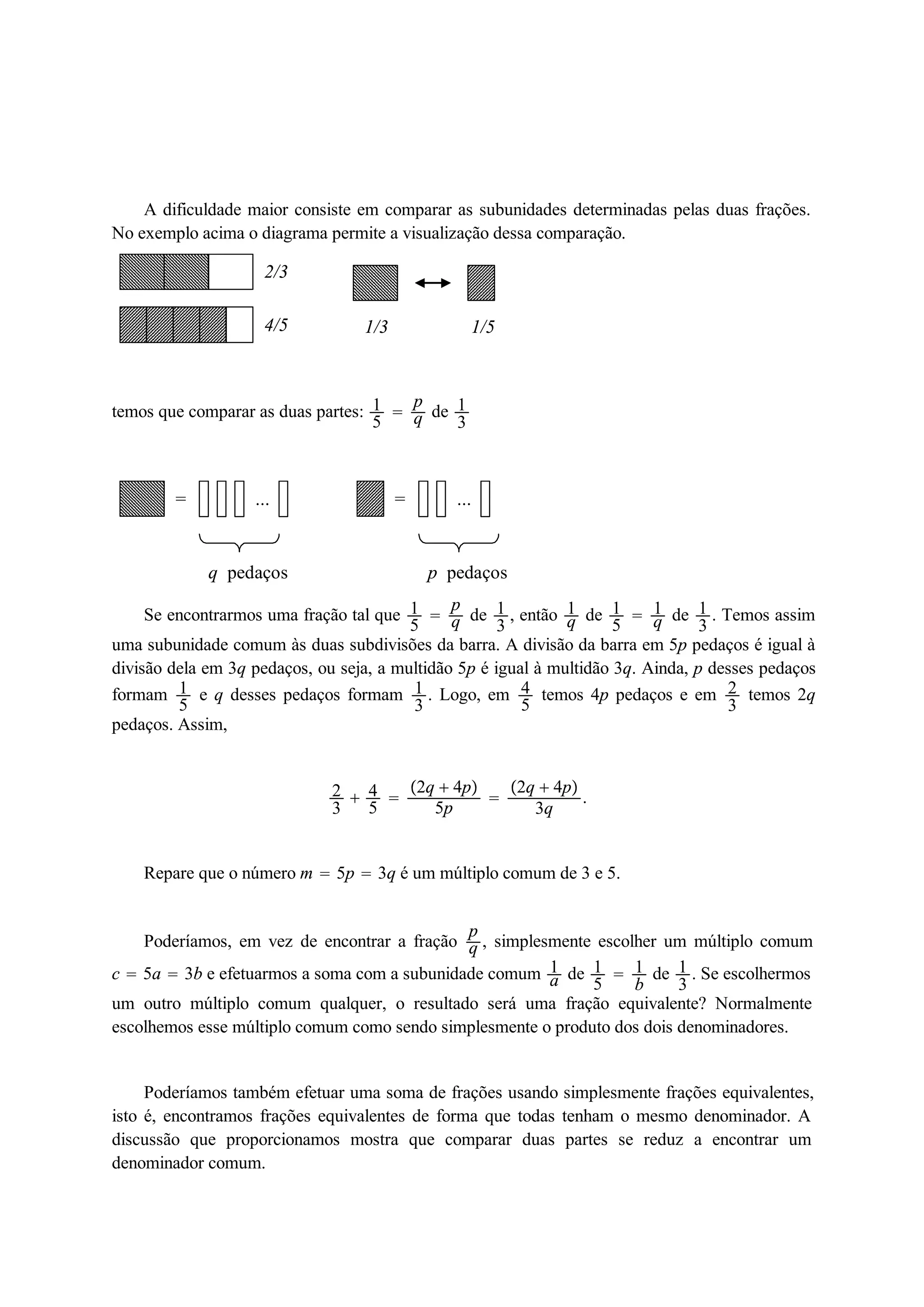 A dificuldade maior consiste em comparar as subunidades determinadas pelas duas frações. 
No exemplo acima o diagrama permite a visualização dessa comparação. 
2/3 
4/5 1/3 1/5 
temos que comparar as duas partes: 15 
 pq 
de 13 
= ... 
q pedaços 
= ... 
p pedaços 
Se encontrarmos uma fração tal que 15 
 pq 
de 13 
, então 1q 
de 15 
 1q 
de 13. Temos assim 
uma subunidade comum às duas subdivisões da barra. A divisão da barra em 5p pedaços é igual à 
divisão dela em 3q pedaços, ou seja, a multidão 5p é igual à multidão 3q. Ainda, p desses pedaços 
formam 15 
e q desses pedaços formam 13 
. Logo, em 45 
temos 4p pedaços e em 23 
temos 2q 
pedaços. Assim, 
23 
 45 
 
2q  4p 
5p  
2q  4p 
3q . 
Repare que o número m  5p  3q é um múltiplo comum de 3 e 5. 
Poderíamos, em vez de encontrar a fração pq 
, simplesmente escolher um múltiplo comum 
c  5a  3b e efetuarmos a soma com a subunidade comum 1a 
de 15 
 1b 
de 13 
. Se escolhermos 
um outro múltiplo comum qualquer, o resultado será uma fração equivalente? Normalmente 
escolhemos esse múltiplo comum como sendo simplesmente o produto dos dois denominadores. 
Poderíamos também efetuar uma soma de frações usando simplesmente frações equivalentes, 
isto é, encontramos frações equivalentes de forma que todas tenham o mesmo denominador. A 
discussão que proporcionamos mostra que comparar duas partes se reduz a encontrar um 
denominador comum. 
 