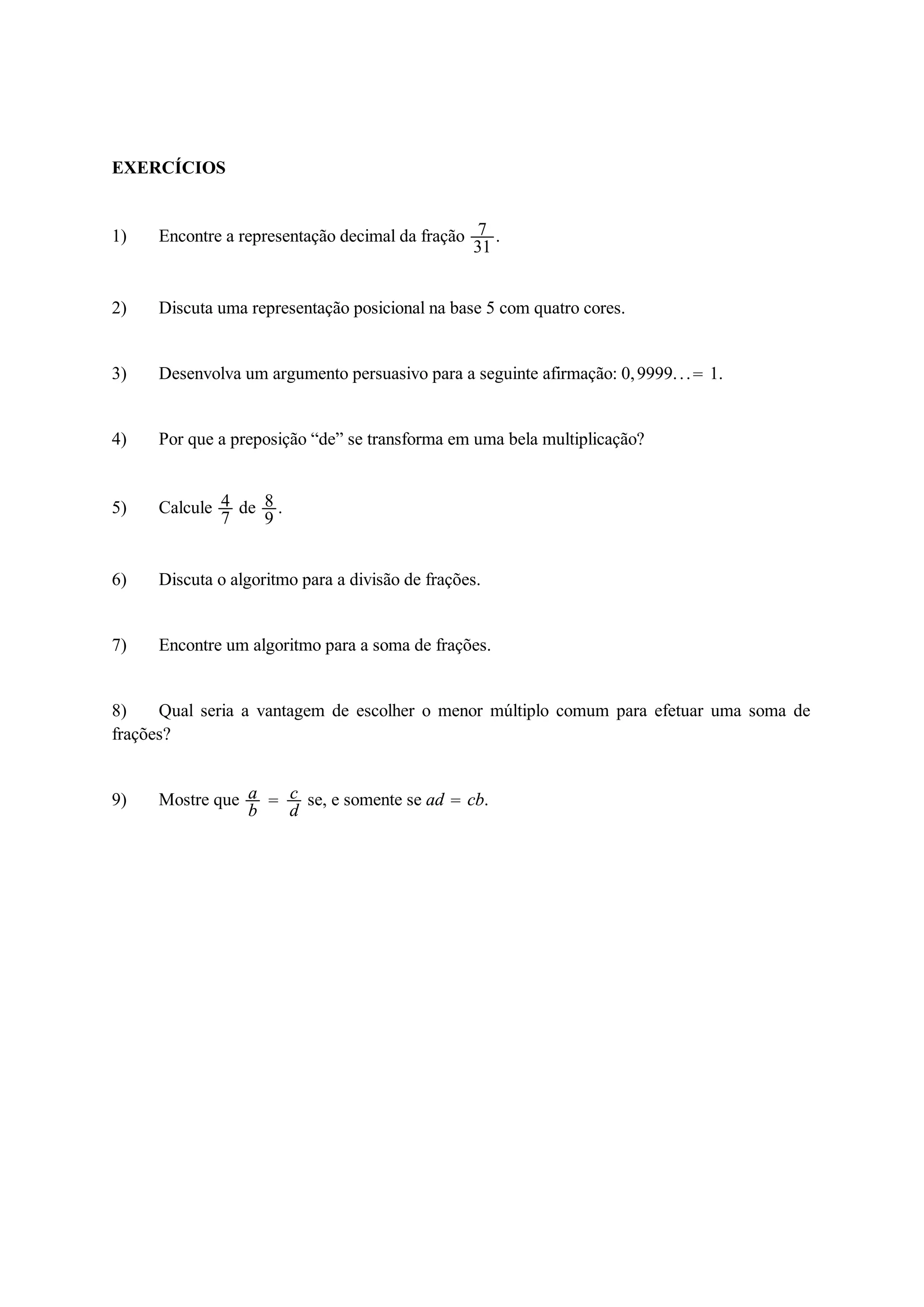 EXERCÍCIOS 
1) Encontre a representação decimal da fração 7 
31 . 
2) Discuta uma representação posicional na base 5 com quatro cores. 
3) Desenvolva um argumento persuasivo para a seguinte afirmação: 0, 9999. . .  1. 
4) Por que a preposição “de” se transforma em uma bela multiplicação? 
5) Calcule 47 
de 89 
. 
6) Discuta o algoritmo para a divisão de frações. 
7) Encontre um algoritmo para a soma de frações. 
8) Qual seria a vantagem de escolher o menor múltiplo comum para efetuar uma soma de 
frações? 
9) Mostre que ab 
 cd 
se, e somente se ad  cb. 
 