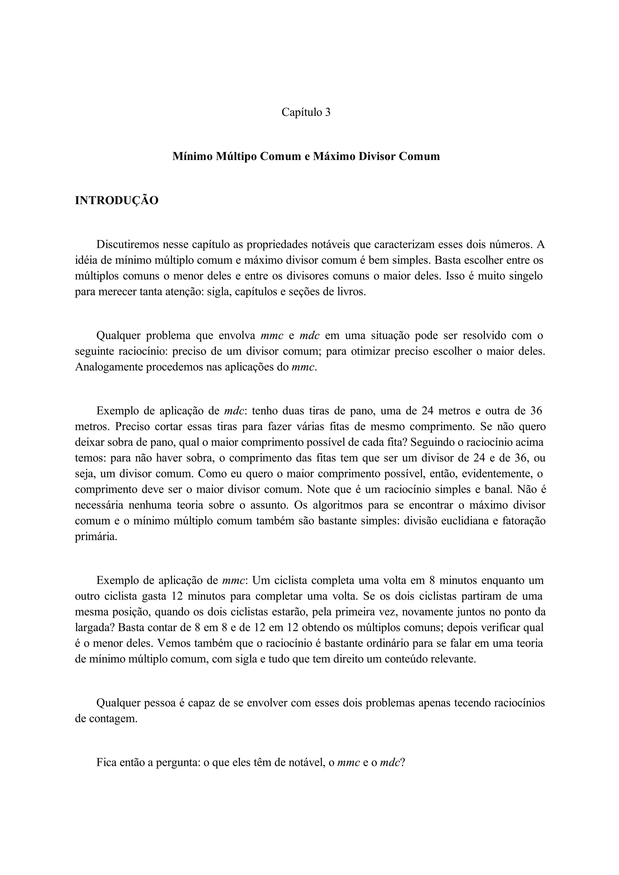 Capítulo 3 
Mínimo Múltipo Comum e Máximo Divisor Comum 
INTRODUÇÃO 
Discutiremos nesse capítulo as propriedades notáveis que caracterizam esses dois números. A 
idéia de mínimo múltiplo comum e máximo divisor comum é bem simples. Basta escolher entre os 
múltiplos comuns o menor deles e entre os divisores comuns o maior deles. Isso é muito singelo 
para merecer tanta atenção: sigla, capítulos e seções de livros. 
Qualquer problema que envolva mmc e mdc em uma situação pode ser resolvido com o 
seguinte raciocínio: preciso de um divisor comum; para otimizar preciso escolher o maior deles. 
Analogamente procedemos nas aplicações do mmc. 
Exemplo de aplicação de mdc: tenho duas tiras de pano, uma de 24 metros e outra de 36 
metros. Preciso cortar essas tiras para fazer várias fitas de mesmo comprimento. Se não quero 
deixar sobra de pano, qual o maior comprimento possível de cada fita? Seguindo o raciocínio acima 
temos: para não haver sobra, o comprimento das fitas tem que ser um divisor de 24 e de 36, ou 
seja, um divisor comum. Como eu quero o maior comprimento possível, então, evidentemente, o 
comprimento deve ser o maior divisor comum. Note que é um raciocínio simples e banal. Não é 
necessária nenhuma teoria sobre o assunto. Os algoritmos para se encontrar o máximo divisor 
comum e o mínimo múltiplo comum também são bastante simples: divisão euclidiana e fatoração 
primária. 
Exemplo de aplicação de mmc: Um ciclista completa uma volta em 8 minutos enquanto um 
outro ciclista gasta 12 minutos para completar uma volta. Se os dois ciclistas partiram de uma 
mesma posição, quando os dois ciclistas estarão, pela primeira vez, novamente juntos no ponto da 
largada? Basta contar de 8 em 8 e de 12 em 12 obtendo os múltiplos comuns; depois verificar qual 
é o menor deles. Vemos também que o raciocínio é bastante ordinário para se falar em uma teoria 
de mínimo múltiplo comum, com sigla e tudo que tem direito um conteúdo relevante. 
Qualquer pessoa é capaz de se envolver com esses dois problemas apenas tecendo raciocínios 
de contagem. 
Fica então a pergunta: o que eles têm de notável, o mmc e o mdc? 
 