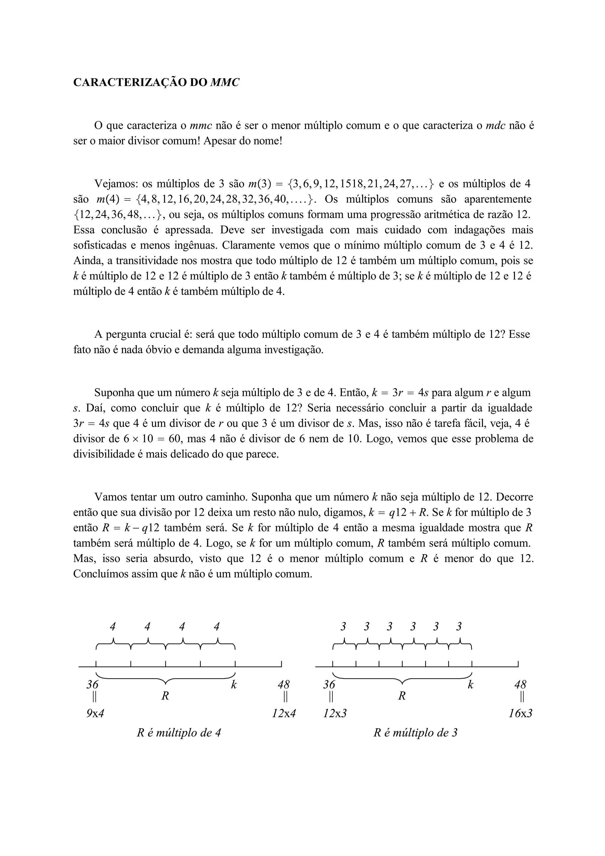 CARACTERIZAÇÃO DO MMC 
O que caracteriza o mmc não é ser o menor múltiplo comum e o que caracteriza o mdc não é 
ser o maior divisor comum! Apesar do nome! 
Vejamos: os múltiplos de 3 são m3  3, 6, 9, 12, 1518, 21, 24, 27, . . .  e os múltiplos de 4 
são m4  4, 8, 12, 16, 20, 24, 28, 32, 36, 40, . . . . . Os múltiplos comuns são aparentemente 
12, 24, 36, 48, . . . , ou seja, os múltiplos comuns formam uma progressão aritmética de razão 12. 
Essa conclusão é apressada. Deve ser investigada com mais cuidado com indagações mais 
sofisticadas e menos ingênuas. Claramente vemos que o mínimo múltiplo comum de 3 e 4 é 12. 
Ainda, a transitividade nos mostra que todo múltiplo de 12 é também um múltiplo comum, pois se 
k é múltiplo de 12 e 12 é múltiplo de 3 então k também é múltiplo de 3; se k é múltiplo de 12 e 12 é 
múltiplo de 4 então k é também múltiplo de 4. 
A pergunta crucial é: será que todo múltiplo comum de 3 e 4 é também múltiplo de 12? Esse 
fato não é nada óbvio e demanda alguma investigação. 
Suponha que um número k seja múltiplo de 3 e de 4. Então, k  3r  4s para algum r e algum 
s. Daí, como concluir que k é múltiplo de 12? Seria necessário concluir a partir da igualdade 
3r  4s que 4 é um divisor de r ou que 3 é um divisor de s. Mas, isso não é tarefa fácil, veja, 4 é 
divisor de 6  10  60, mas 4 não é divisor de 6 nem de 10. Logo, vemos que esse problema de 
divisibilidade é mais delicado do que parece. 
Vamos tentar um outro caminho. Suponha que um número k não seja múltiplo de 12. Decorre 
então que sua divisão por 12 deixa um resto não nulo, digamos, k  q12  R. Se k for múltiplo de 3 
então R  k  q12 também será. Se k for múltiplo de 4 então a mesma igualdade mostra que R 
também será múltiplo de 4. Logo, se k for um múltiplo comum, R também será múltiplo comum. 
Mas, isso seria absurdo, visto que 12 é o menor múltiplo comum e R é menor do que 12. 
Concluímos assim que k não é um múltiplo comum. 
4 4 4 4 
36 k 
|| 
R 
9x4 
48 
|| 
12x4 
R é múltiplo de 4 
3 3 3 3 
3 3 
36 k 
|| 
R 
12x3 
48 
|| 
16x3 
R é múltiplo de 3 
 