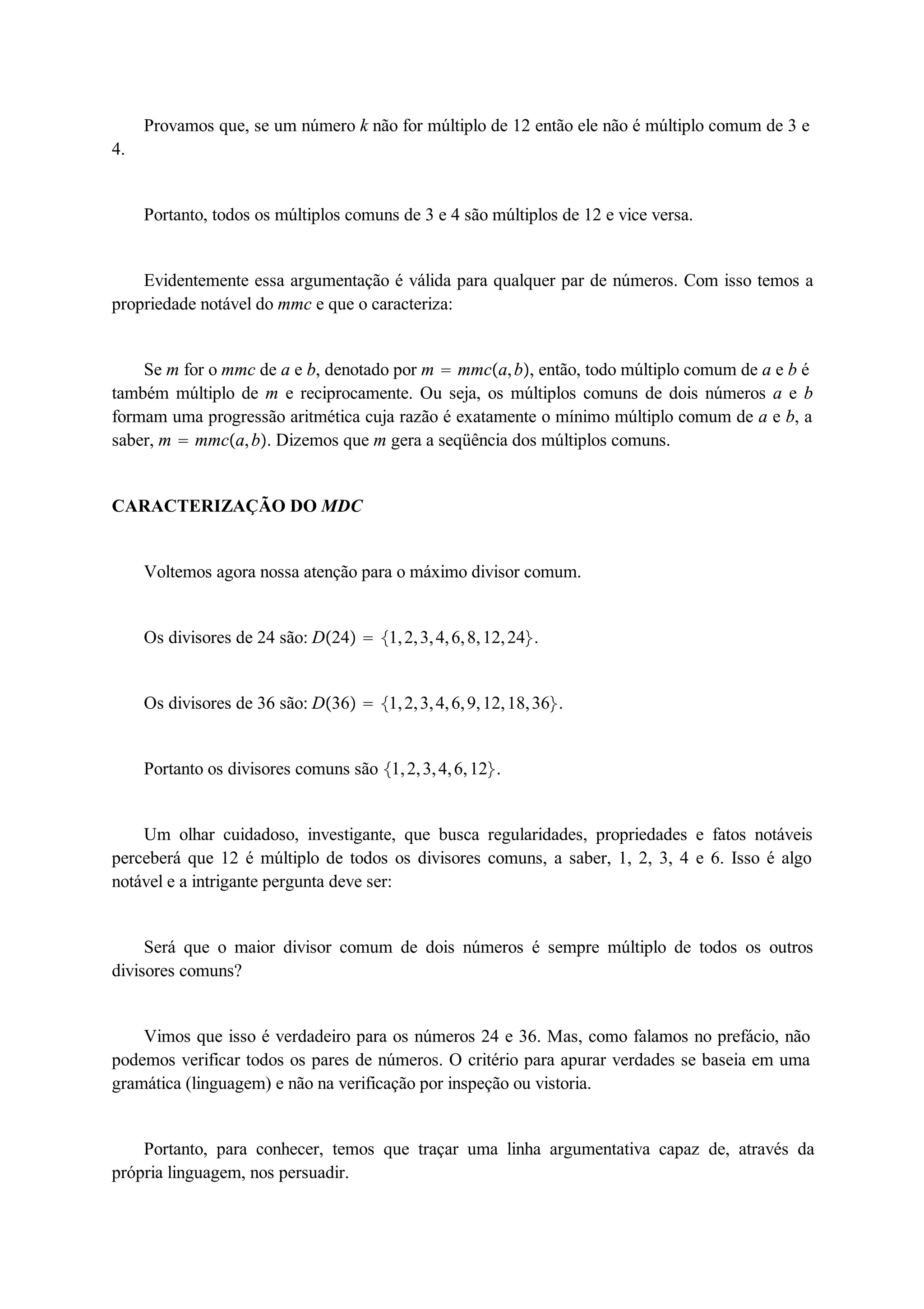 Provamos que, se um número k não for múltiplo de 12 então ele não é múltiplo comum de 3 e 
4. 
Portanto, todos os múltiplos comuns de 3 e 4 são múltiplos de 12 e vice versa. 
Evidentemente essa argumentação é válida para qualquer par de números. Com isso temos a 
propriedade notável do mmc e que o caracteriza: 
Se m for o mmc de a e b, denotado por m  mmca, b, então, todo múltiplo comum de a e b é 
também múltiplo de m e reciprocamente. Ou seja, os múltiplos comuns de dois números a e b 
formam uma progressão aritmética cuja razão é exatamente o mínimo múltiplo comum de a e b, a 
saber, m  mmca, b. Dizemos que m gera a seqüência dos múltiplos comuns. 
CARACTERIZAÇÃO DO MDC 
Voltemos agora nossa atenção para o máximo divisor comum. 
Os divisores de 24 são: D24  1, 2, 3, 4, 6, 8, 12, 24. 
Os divisores de 36 são: D36  1, 2, 3, 4, 6, 9, 12, 18, 36. 
Portanto os divisores comuns são 1, 2, 3, 4, 6, 12. 
Um olhar cuidadoso, investigante, que busca regularidades, propriedades e fatos notáveis 
perceberá que 12 é múltiplo de todos os divisores comuns, a saber, 1, 2, 3, 4 e 6. Isso é algo 
notável e a intrigante pergunta deve ser: 
Será que o maior divisor comum de dois números é sempre múltiplo de todos os outros 
divisores comuns? 
Vimos que isso é verdadeiro para os números 24 e 36. Mas, como falamos no prefácio, não 
podemos verificar todos os pares de números. O critério para apurar verdades se baseia em uma 
gramática (linguagem) e não na verificação por inspeção ou vistoria. 
Portanto, para conhecer, temos que traçar uma linha argumentativa capaz de, através da 
própria linguagem, nos persuadir. 
 