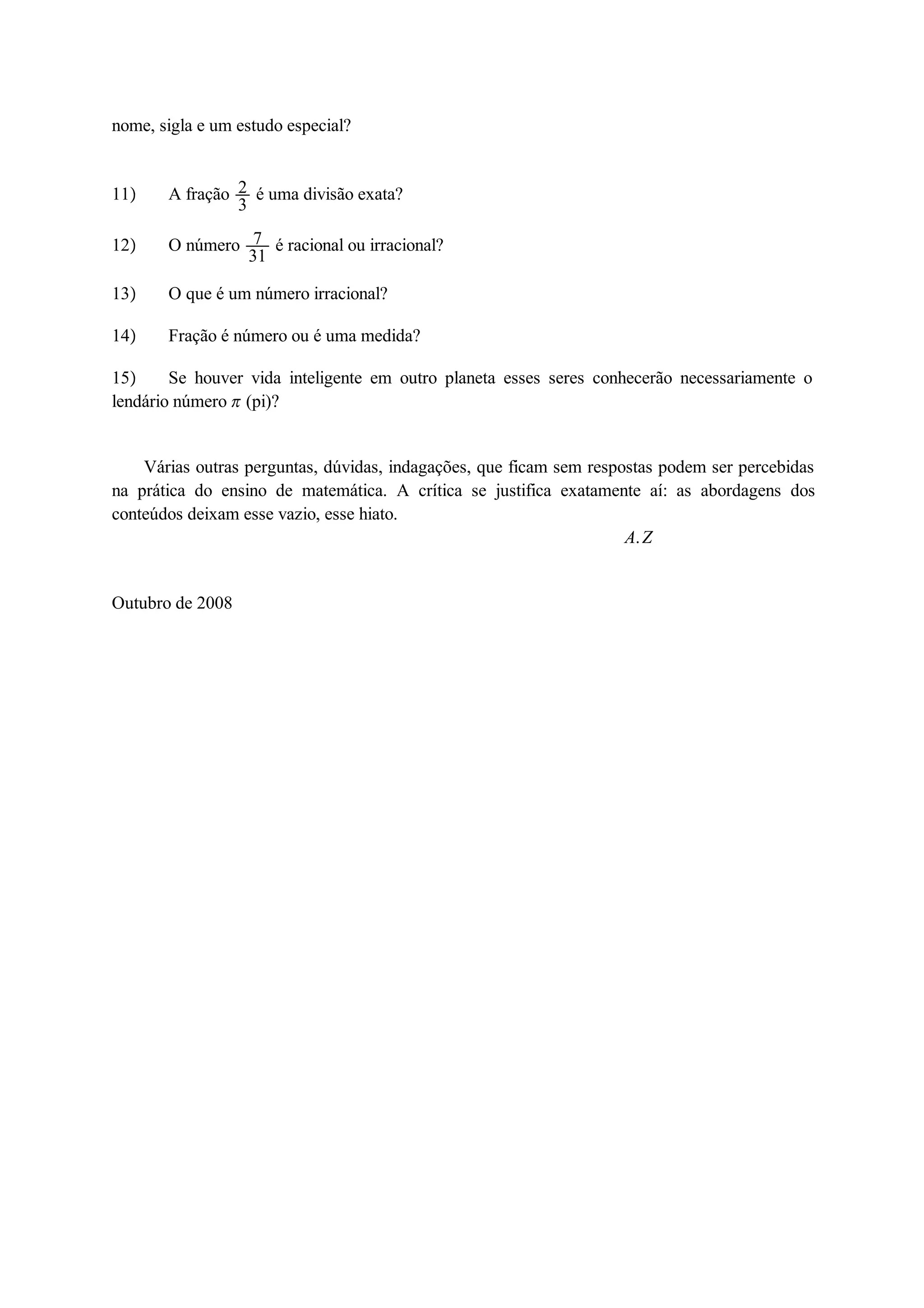 nome, sigla e um estudo especial? 
11 A fração 23 
é uma divisão exata? 
12 O número 7 
31 é racional ou irracional? 
13 O que é um número irracional? 
14 Fração é número ou é uma medida? 
15 Se houver vida inteligente em outro planeta esses seres conhecerão necessariamente o 
lendário número  (pi)? 
Várias outras perguntas, dúvidas, indagações, que ficam sem respostas podem ser percebidas 
na prática do ensino de matemática. A crítica se justifica exatamente aí: as abordagens dos 
conteúdos deixam esse vazio, esse hiato. 
A.Z 
Outubro de 2008 
 