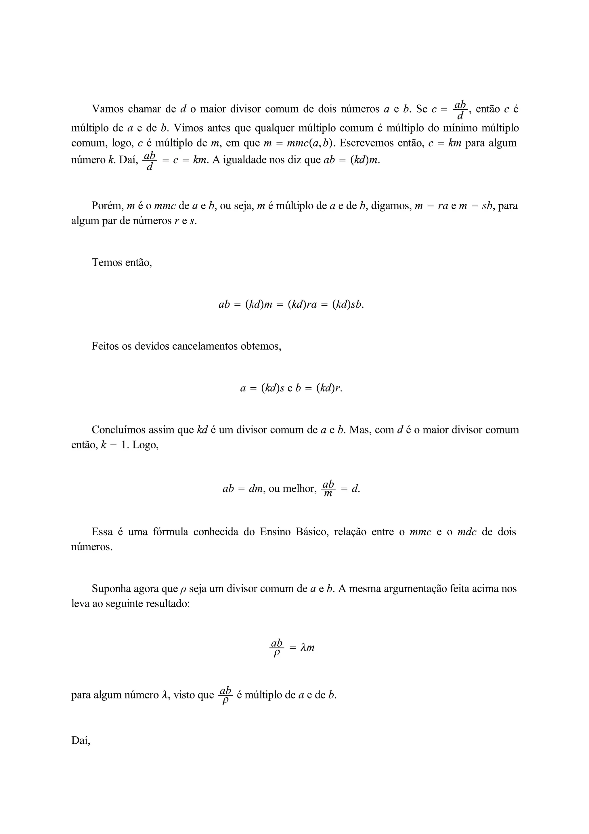 Vamos chamar de d o maior divisor comum de dois números a e b. Se c  ab 
d , então c é 
múltiplo de a e de b. Vimos antes que qualquer múltiplo comum é múltiplo do mínimo múltiplo 
comum, logo, c é múltiplo de m, em que m  mmca, b. Escrevemos então, c  km para algum 
número k. Daí, ab 
d  c  km. A igualdade nos diz que ab  kdm. 
Porém, m é o mmc de a e b, ou seja, m é múltiplo de a e de b, digamos, m  ra e m  sb, para 
algum par de números r e s. 
Temos então, 
ab  kdm  kdra  kdsb. 
Feitos os devidos cancelamentos obtemos, 
a  kds e b  kdr. 
Concluímos assim que kd é um divisor comum de a e b. Mas, com d é o maior divisor comum 
então, k  1. Logo, 
ab  dm, ou melhor, ab 
m  d. 
Essa é uma fórmula conhecida do Ensino Básico, relação entre o mmc e o mdc de dois 
números. 
Suponha agora que ρ seja um divisor comum de a e b. A mesma argumentação feita acima nos 
leva ao seguinte resultado: 
ab 
  m 
para algum número , visto que ab 
 é múltiplo de a e de b. 
Daí, 
 
