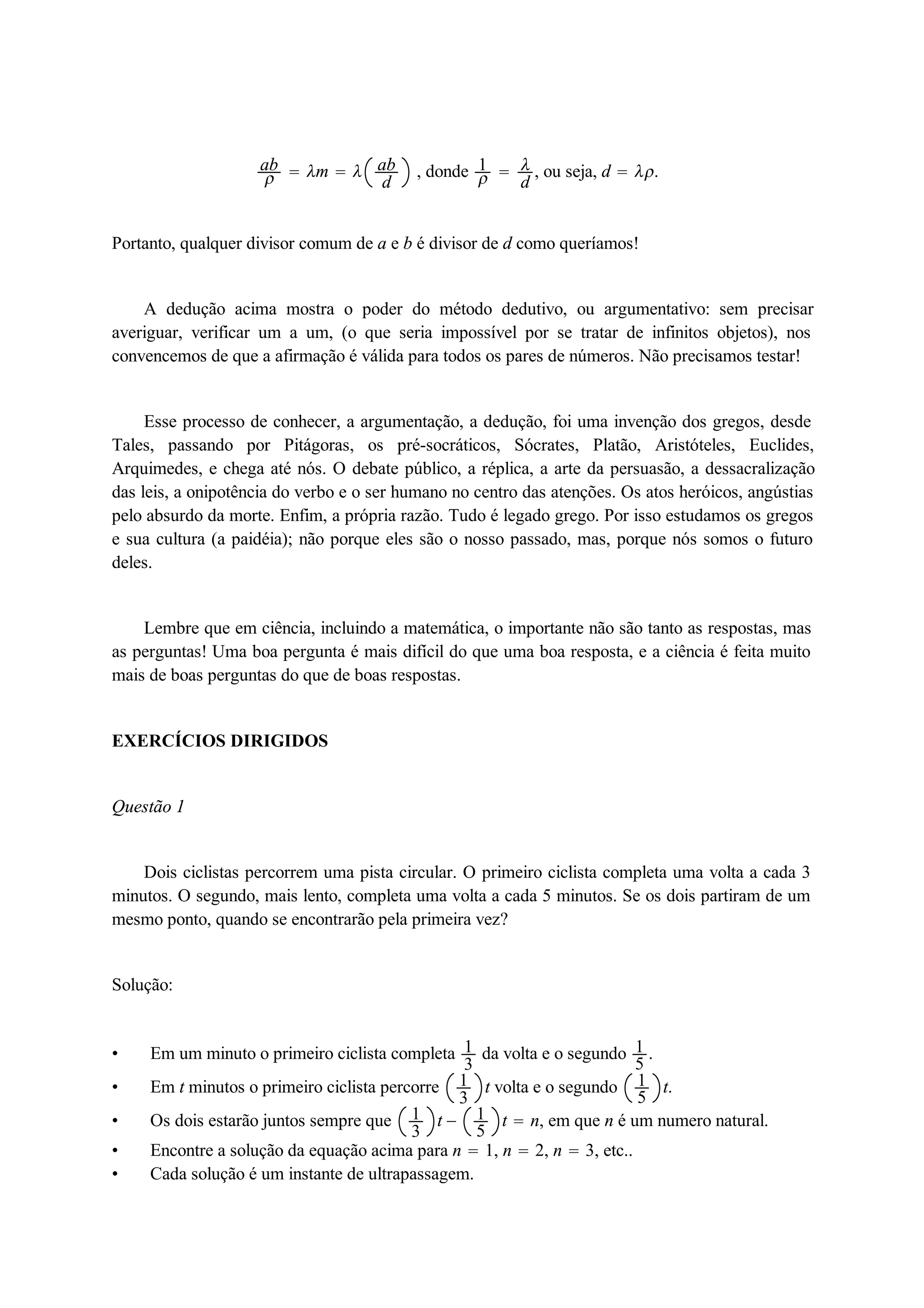 ab 
  m   ab 
d , donde 1 
 d 
, ou seja, d  . 
Portanto, qualquer divisor comum de a e b é divisor de d como queríamos! 
A dedução acima mostra o poder do método dedutivo, ou argumentativo: sem precisar 
averiguar, verificar um a um, (o que seria impossível por se tratar de infinitos objetos), nos 
convencemos de que a afirmação é válida para todos os pares de números. Não precisamos testar! 
Esse processo de conhecer, a argumentação, a dedução, foi uma invenção dos gregos, desde 
Tales, passando por Pitágoras, os pré-socráticos, Sócrates, Platão, Aristóteles, Euclides, 
Arquimedes, e chega até nós. O debate público, a réplica, a arte da persuasão, a dessacralização 
das leis, a onipotência do verbo e o ser humano no centro das atenções. Os atos heróicos, angústias 
pelo absurdo da morte. Enfim, a própria razão. Tudo é legado grego. Por isso estudamos os gregos 
e sua cultura (a paidéia); não porque eles são o nosso passado, mas, porque nós somos o futuro 
deles. 
Lembre que em ciência, incluindo a matemática, o importante não são tanto as respostas, mas 
as perguntas! Uma boa pergunta é mais difícil do que uma boa resposta, e a ciência é feita muito 
mais de boas perguntas do que de boas respostas. 
EXERCÍCIOS DIRIGIDOS 
Questão 1 
Dois ciclistas percorrem uma pista circular. O primeiro ciclista completa uma volta a cada 3 
minutos. O segundo, mais lento, completa uma volta a cada 5 minutos. Se os dois partiram de um 
mesmo ponto, quando se encontrarão pela primeira vez? 
Solução: 
 Em um minuto o primeiro ciclista completa 13 
da volta e o segundo 15 
. 
 Em t minutos o primeiro ciclista percorre 13 
t volta e o segundo 15 
t. 
 Os dois estarão juntos sempre que 13 
t  15 
t  n, em que n é um numero natural. 
 Encontre a solução da equação acima para n  1, n  2, n  3, etc.. 
 Cada solução é um instante de ultrapassagem. 
 